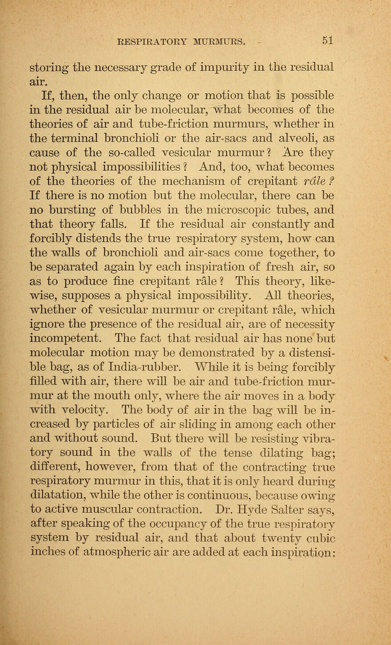 storing the necessary grade of impurity in the residual air. If, then, the only change or motion that is possible in the residual air be molecular, what becomes of the theories of air and tube-friction murmurs, whether in the terminal bronchioli or the air-sacs and alveoli, as cause of the so-called vesicular murmur ? Are they not physical impossibilities ? And, too, what becomes of the theories of the mechanism of crepitant rale f If there is no motion but the molecular, there can be no bursting of bubbles in the microscopic tubes, and that theory falls. If the residual air constantly and forcibly distends the true respiratory system, how can the walls of bronchioli and air-sacs come together, to be separated again by each inspiration of fresh air, so as to produce fine crepitant rale ? This theory, like- wise, supposes a physical impossibility. All theories, whether of vesicular murmur or crepitant rale, which ignore the presence of the residual air, are of necessity incompetent. The fact that residual air has none but molecular motion may be demonstrated by a distensi- ble bag, as of India-rubber. While it is being forcibly filled with air, there will be air and tube-friction mur- mur at the mouth only, where the air moves in a body with velocity. The body of air in the bag will be in- creased by particles of air sliding in among each other and without sound. But there will be resisting vibra- tory sound in the walls of the tense dilating bag; different, however, from that of the contracting true respiratory murmur in this, that it is only heard during dilatation, while the other is continuous, because owing to active muscular contraction. Dr. Hyde Salter says, after speaking of the occupancy of the true respiratory system by residual air, and that about twenty cubic inches of atmospheric air are added at each inspiration: