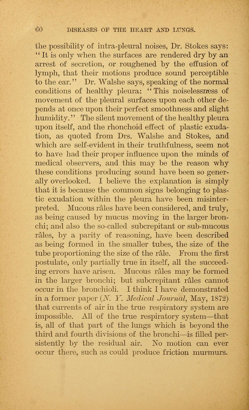 the possibility of intra-pleural noises, Dr. Stokes says:  It is only when the surfaces are rendered dry by an arrest of secretion, or roughened by the effusion of lymph, that their motions produce sound perceptible to the ear. Dr. Walshe says, speaking of the normal conditions of healthy pleura: This noiselessness of movement of the pleural surfaces upon each other de- pends at once upon their perfect smoothness and slight humidity. The silent movement of the healthy pleura upon itself, and the rhonchoid effect of plastic exuda- tion, as quoted from Drs. Walshe and Stokes, and which are self-evident in their truthfulness, seem not to have had their proper influence upon the minds of medical observers, and this may be the reason why these conditions producing sound have been so gener- ally overlooked. I believe the explanation is simply that it is because the common signs belonging to plas- tic exudation within the pleura have been misinter- preted. Mucous rales have been considered, and truly, as being caused by mucus moving in the larger bron- chi; and also the so-called subcrepitant or sub-mucous rales, by a parity of reasoning, have been described as being formed in the smaller tubes, the size of the tube proportioning the size of the rale. From the first postulate, only partially true in itself, all the succeed- ing errors have arisen. Mucous rales may be formed in the larger bronchi; but subcrepitant rales cannot occur in the bronchioli. I think I have demonstrated in a former paper (N. Y. Medical Journal, May, 1872) that currents of air in the true respiratory system are impossible. All of the true respiratory system—that is, all of that part of the lungs which is beyond the third and fourth divisions of the bronchi—is filled per- sistently by the residual air. No motion can ever occur there, such as could produce friction murmurs.