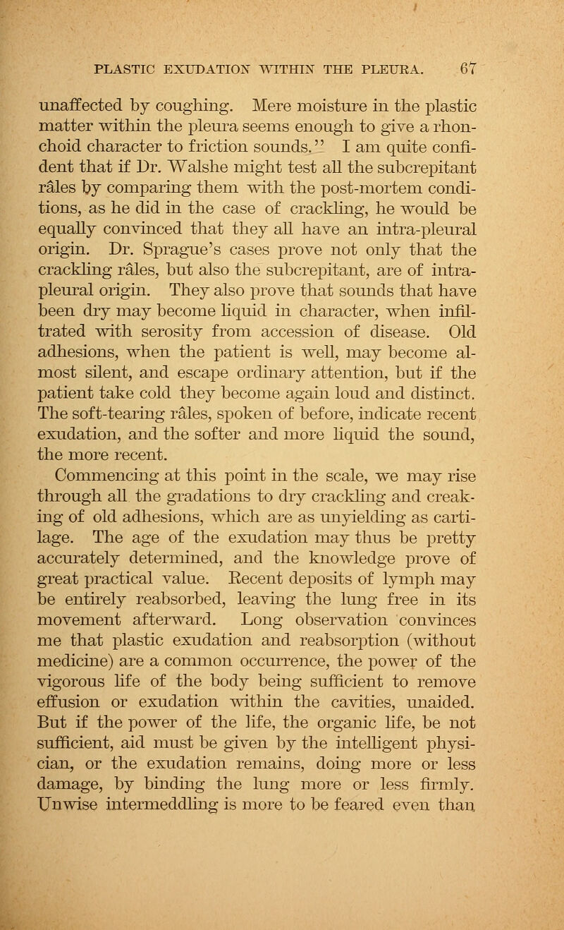 unaffected by coughing. Mere moisture in the plastic matter within the pleura seems enough to give a rhon- choid character to friction sounds.'' I am quite confi- dent that if Dr. Walshe might test all the subcrepitant rales by comparing them with the post-mortem condi- tions, as he did in the case of crackling, he would be equally convinced that they all have an intra-pleural origin. Dr. Sprague's cases prove not only that the crackling rales, but also the subcrepitant, are of intra- pleural origin. They also prove that sounds that have been dry may become liquid in character, when infil- trated with serosity from accession of disease. Old adhesions, when the patient is well, may become al- most silent, and escape ordinary attention, but if the patient take cold they become again loud and distinct. The soft-tearing rales, spoken of before, indicate recent exudation, and the softer and more liquid the sound, the more recent. Commencing at this point in the scale, we may rise through all the gradations to dry crackling and creak- ing of old adhesions, which are as unyielding as carti- lage. The age of the exudation may thus be pretty accurately determined, and the knowledge prove of great practical value. Eecent deposits of lymph may be entirely reabsorbed, leaving the lung free in its movement afterward. Long observation convinces me that plastic exudation and reabsorption (without medicine) are a common occurrence, the power of the vigorous life of the body being sufficient to remove effusion or exudation within the cavities, unaided. But if the power of the life, the organic life, be not sufficient, aid must be given by the intelligent physi- cian, or the exudation remains, doing more or less damage, by binding the lung more or less firmly. Unwise intermeddling is more to be feared even than