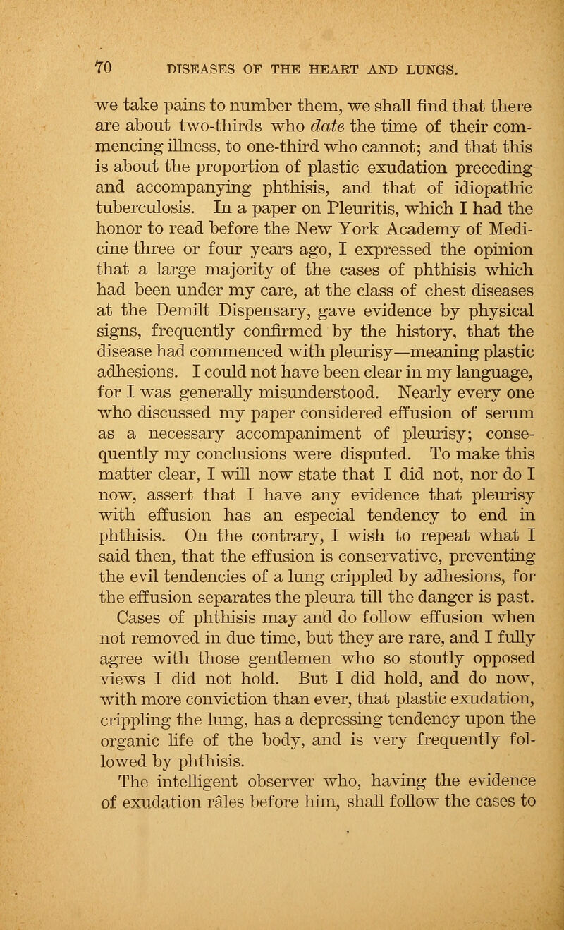 we take pains to number them, we shall find that there are about two-thirds who date the time of their com- mencing illness, to one-third who cannot; and that this is about the proportion of plastic exudation preceding and accompanying phthisis, and that of idiopathic tuberculosis. In a paper on Pleuritis, which I had the honor to read before the New York Academy of Medi- cine three or four years ago, I expressed the opinion that a large majority of the cases of phthisis which had been under my care, at the class of chest diseases at the Demilt Dispensary, gave evidence by physical signs, frequently confirmed by the history, that the disease had commenced with pleurisy—meaning plastic adhesions. I could not have been clear in my language, for I was generally misunderstood. Nearly every one who discussed my paper considered effusion of serum as a necessary accompaniment of pleurisy; conse- quently my conclusions were disputed. To make this matter clear, I will now state that I did not, nor do I now, assert that I have any evidence that pleurisy with effusion has an especial tendency to end in phthisis. On the contrary, I wish to repeat what I said then, that the effusion is conservative, preventing the evil tendencies of a lung crippled by adhesions, for the effusion separates the pleura till the danger is past. Cases of phthisis may and do follow effusion when not removed in due time, but they are rare, and I fully agree with those gentlemen who so stoutly opposed views I did not hold. But I did hold, and do now, with more conviction than ever, that plastic exudation, crippling the lung, has a depressing tendency upon the organic life of the body, and is very frequently fol- lowed by phthisis. The intelligent observer who, having the evidence of exudation rales before him, shall follow the cases to