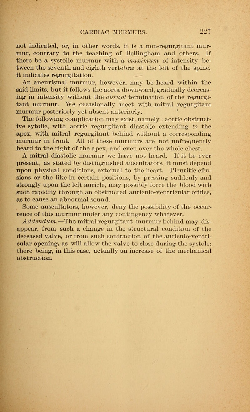 not indicated, or, in other words, it is a non-regurgitant mur- mur, contrary to the teaching of Bellingham and others. If there be a systolic murmur with a maximum of intensity be- tween the seventh and eighth vertebrae at the left of the spine, it indicates regurgitation. An aneurismal murmur, however, may be heard within the said limits, but it follows the aorta downward, gradually decreas- ing in intensity without the abrupt termination of the regurgi- tant murmur. We occasionally meet with mitral regurgitant murmur posteriorly yet absent anteriorly. The following complication may exist, namely : aortic obstruct- ive sytolic, with aortic regurgitant diastolic extending to the apex, with mitral regurgitant behind without a corresponding murmur in front. All of these murmurs are not unfrequently heard to the right of the apex, and even over the whole chest. A mitral diastolic murmur we have not heard. If it be ever present, as stated by distinguished auscultators, it must depend upon physical conditions, external to the heart. Pleuritic effu- sions or the like in certain positions, by pressing suddenly and strongly upon the left auricle, may possibly force the blood with such rapidity through an obstructed auriculo-ventricular orifice, as to cause an abnormal sound. Some auscultators, however, deny the possibility of the occur- rence of this murmur under any contingency whatever. Addendum.—The mitral-regurgitant murmur behind may dis- appear, from such a change in the structural condition of the deceased valve, or from such contraction of the auriculo-ventri- cular opening, as will allow the valve to close during the systole; there being, in this case, actually an increase of the mechanical obstruction.