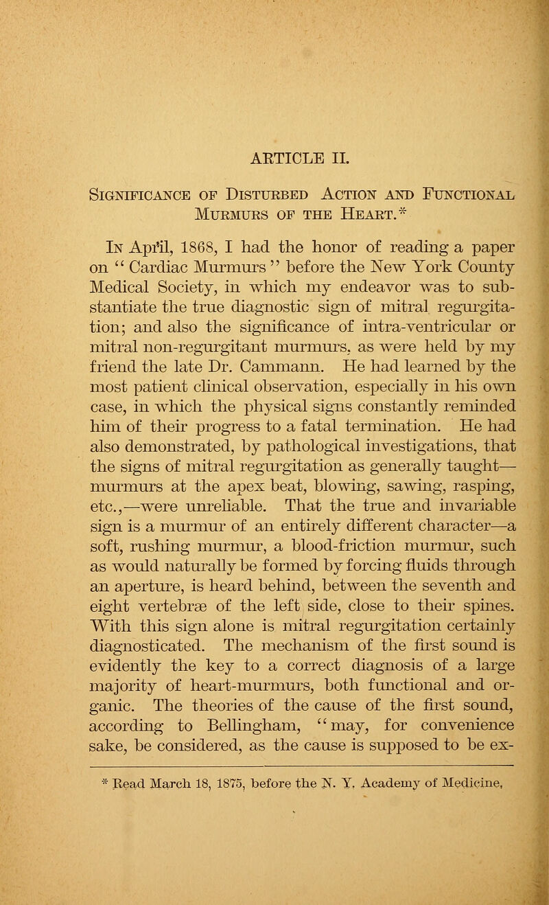 AETICLE II. Significance of Disturbed Action and Functional Murmurs of the Heart.* In April, 1868, I had the honor of reading a paper on Cardiac Murmurs before the New York County Medical Society, in which my endeavor was to sub- stantiate the true diagnostic sign of mitral regurgita- tion; and also the significance of intra-ventricular or mitral non-regurgitant murmurs, as were held by my friend the late Dr. Cammann. He had learned by the most patient clinical observation, especially in his own case, in which the physical signs constantly reminded him of their progress to a fatal termination. He had also demonstrated, by pathological investigations, that the signs of mitral regurgitation as generally taught— murmurs at the apex beat, blowing, sawing, rasping, etc.,—were unreliable. That the true and invariable sign is a murmur of an entirely different character—a soft, rushing murmur, a blood-friction murmur, such as would naturally be formed by forcing fluids through an aperture, is heard behind, between the seventh and eight vertebras of the left side, close to their spines. With this sign alone is mitral regurgitation certainly diagnosticated. The mechanism of the first sound is evidently the key to a correct diagnosis of a large majority of heart-murmurs, both functional and or- ganic. The theories of the cause of the first sound, according to Bellingham, may, for convenience sake, be considered, as the cause is supposed to be ex-