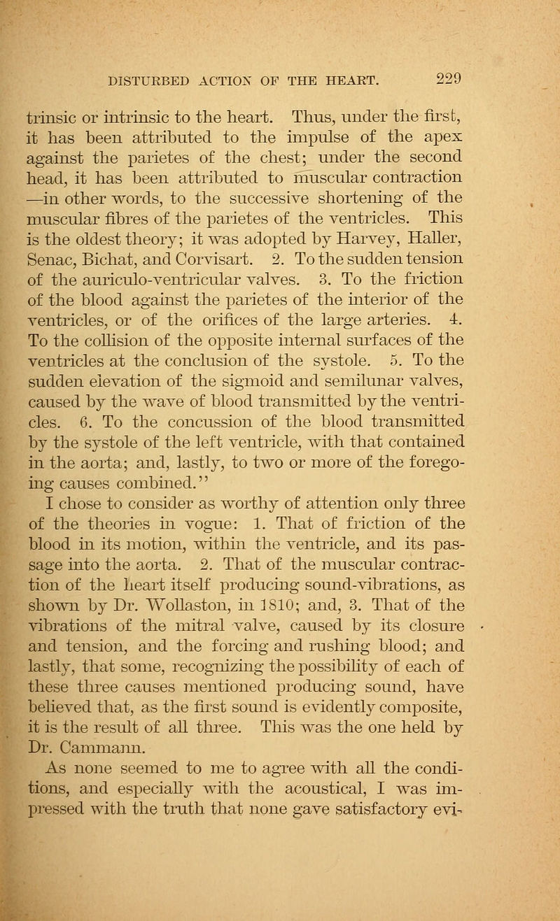trinsic or intrinsic to the heart. Thus, under the first, it has been attributed to the impulse of the apex against the parietes of the chest; under the second head, it has been attributed to muscular contraction —in other words, to the successive shortening of the muscular fibres of the parietes of the ventricles. This is the oldest theory; it was adopted by Harvey, Haller, Senac, Bichat, and Corvisart. 2. To the sudden tension of the auriculo-ventricular valves. 3. To the friction of the blood against the parietes of the interior of the ventricles, or of the orifices of the large arteries. 4. To the collision of the opposite internal surfaces of the ventricles at the conclusion of the systole. 5. To the sudden elevation of the sigmoid and semilunar valves, caused by the wave of blood transmitted by the ventri- cles. 6. To the concussion of the blood transmitted by the systole of the left ventricle, with that contained in the aorta; and, lastly, to two or more of the forego- ing causes combined. I chose to consider as worthy of attention only three of the theories in vogue: 1. That of friction of the blood in its motion, within the ventricle, and its pas- sage into the aorta. 2. That of the muscular contrac- tion of the heart itself producing sound-vibrations, as shown by Dr. Wollaston, in 1810; and, 3. That of the vibrations of the mitral valve, caused by its closure and tension, and the forcing and rushing blood; and lastly, that some, recognizing the possibility of each of these three causes mentioned producing sound, have believed that, as the first sound is evidently composite, it is the result of all three. This was the one held by Dr. Cammami. As none seemed to me to agree with all the condi- tions, and especially with the acoustical, I was im- pressed with the truth that none gave satisfactory evi-