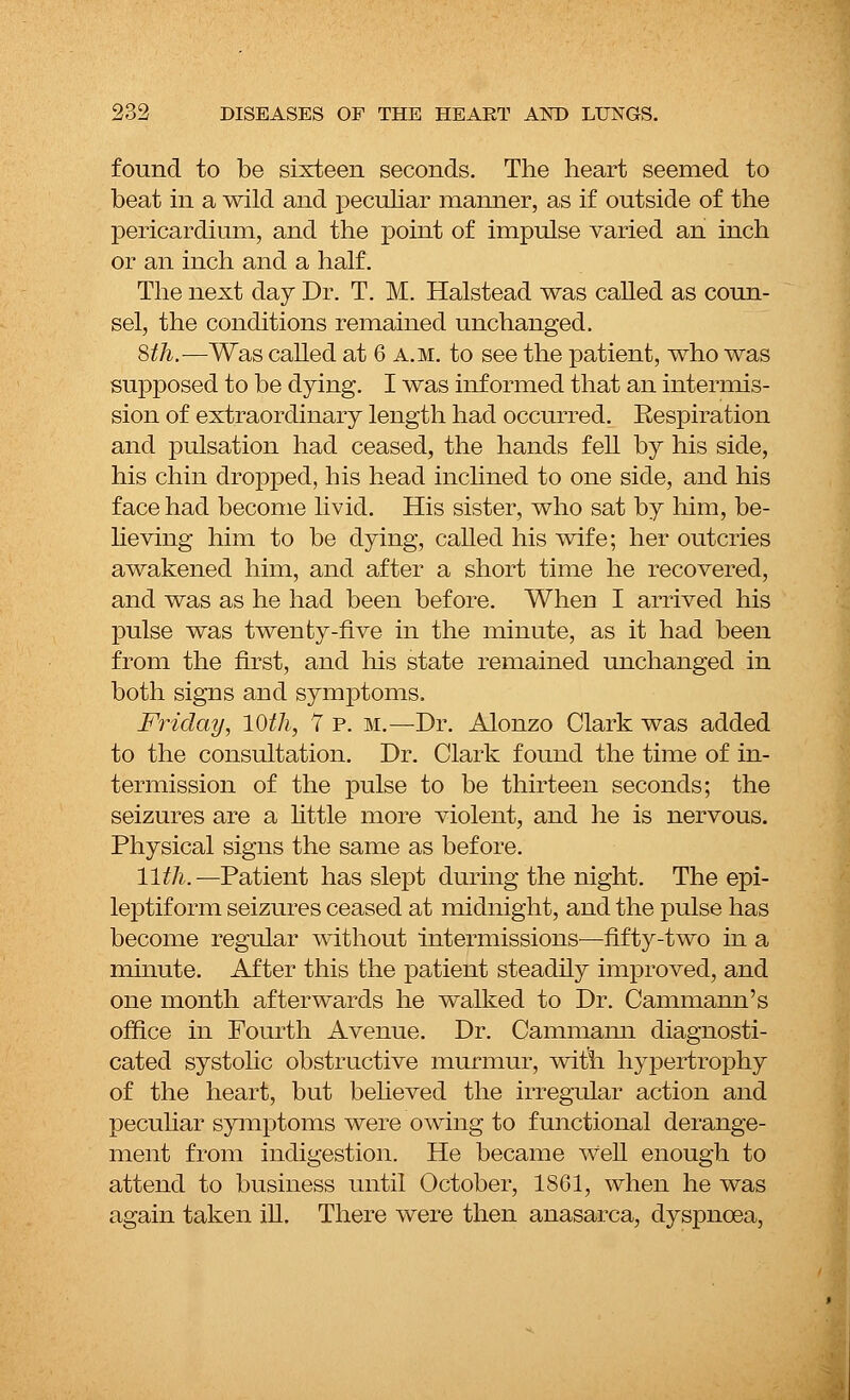 found to be sixteen seconds. The heart seemed to beat in a wild and peculiar manner, as if outside of the pericardium, and the point of impulse varied an inch or an inch and a half. The next day Dr. T. M. Halstead was called as coun- sel, the conditions remained unchanged. 8^.—Was called at 6 a.m. to see the patient, who was supposed to be dying. I was informed that an intermis- sion of extraordinary length had occurred. Eespiration and pulsation had ceased, the hands f eU by his side, his chin dropped, his head inclined to one side, and his face had become livid. His sister, who sat by him, be- lieving him to be dying, called his wife; her outcries awakened him, and after a short time he recovered, and was as he had been before. When I arrived his pulse was twenty-five in the minute, as it had been from the first, and his state remained unchanged in both signs and symptoms. Friday, 10th, 7 p. m.—Dr. Alonzo Clark was added to the consultation. Dr. Clark found the time of in- termission of the pulse to be thirteen seconds; the seizures are a little more violent, and he is nervous. Physical signs the same as before. 11th.—Patient has slept during the night. The epi- leptiform seizures ceased at midnight, and the pulse has become regular without intermissions—fifty-two in a minute. After this the patient steadily improved, and one month afterwards he walked to Dr. Cammann's office in Fourth Avenue. Dr. Cammaim diagnosti- cated systolic obstructive murmur, witn hypertrophy of the heart, but believed the irregular action and peculiar symptoms were owing to functional derange- ment from indigestion. He became well enough to attend to business until October, 1861, when he was again taken ill. There were then anasarca, dyspnoea,
