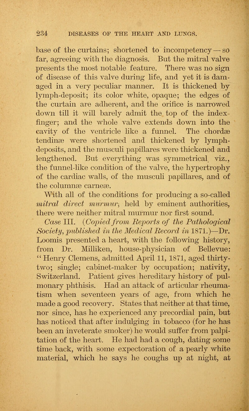 base of the curtains; shortened to incompetency—so far, agreeing with the diagnosis. But the mitral valve presents the most notable feature. There was no sign of disease of this valve during life, and yet it is dam- aged in a very peculiar manner. It is thickened by lymph-deposit; its color white, opaque; the edges of the curtain are adherent, and the orifice is narrowed down till it will barely admit the top of the index- finger; and the whole valve extends down into the cavity of the ventricle like a funnel. The chordae tendinaa were shortened and thickened by lymph- deposits, and the musculi papillares were thickened and lengthened. But everything was symmetrical, viz., the funnel-like condition of the valve, the hypertrophy of the cardiac walls, of the musculi papillares, and of the columnas carnese. With all of the conditions for producing a so-called mitral direct murmur-, held by eminent authorities, there were neither mitral murmur nor first sound. Case III. {Copied from Reports of the Pathological Society, published in the Medical Record in 1871.)—Dr. Loomis presented a heart, with the following history, from Dr. Milliken, house-physician of Bellevue: Henry Clemens, admitted April 11, 1871, aged thirty- two; single; cabinet-maker by occupation; nativity, Switzerland. Patient gives hereditary history of pul- monary phthisis. Had an attack of articular rheuma- tism when seventeen years of age, from which he made a good recovery. States that neither at that time, nor since, has he experienced any precordial pain, but has noticed that after indulging in tobacco (for he has been an inveterate smoker) he would suffer from palpi- tation of the heart. He had had a cough, dating some time back, with some expectoration of a pearly white material, which he says he coughs up at night, at