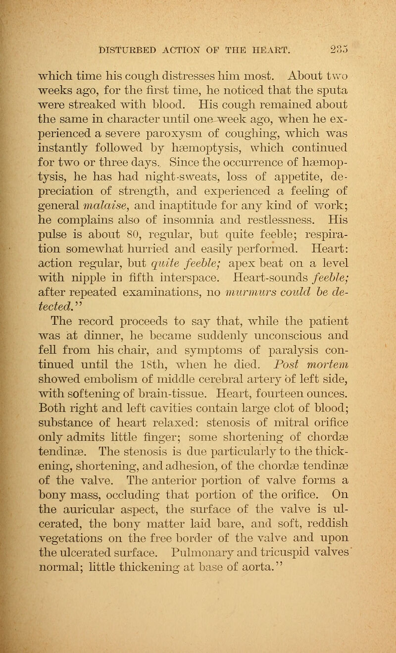 which time his cough distresses him most. About two weeks ago, for the first time, he noticed that the sputa were streaked with blood. His cough remained about the same in character until one week ago, when he ex- perienced a severe paroxysm of coughing, which was instantly followed by haemoptysis, which continued for two or three days. Since the occurrence of haemop- tysis, he has had night-sweats, loss of appetite, de- preciation of strength, and experienced a feeling of general malaise, and inaptitude for any kind of work; he complains also of insomnia and restlessness. His pulse is about 80, regular, but quite feeble; respira- tion somewhat hurried and easily performed. Heart: action regular, but quite feeble; apex beat on a level with nipple m fifth interspace. Heart-sounds feeble; after repeated examinations, no murmurs could be de- tected. The record proceeds to say that, while the patient was at dinner, he became suddenly unconscious and fell from his chair, and symptoms Of paralysis con- tinued until the ISth, when he died. Post mortem showed embolism of middle cerebral artery of left side, with softening of brain-tissue. Heart, fourteen ounces. Both right and left cavities contain large clot of blood; substance of heart relaxed: stenosis of mitral orifice only admits little finger; some shortening of chordae tendinae. The stenosis is due particularly to the thick- ening, shortening, and adhesion, of the chordae tendinae of the valve. The anterior portion of valve forms a bony mass, occluding that portion of the orifice. On the auricular aspect, the surface of the valve is ul- cerated, the bony matter laid bare, and soft, reddish vegetations on the free border of the valve and upon the ulcerated surface. Pulmonary and tricuspid valves' normal; little thickening at base of aorta.