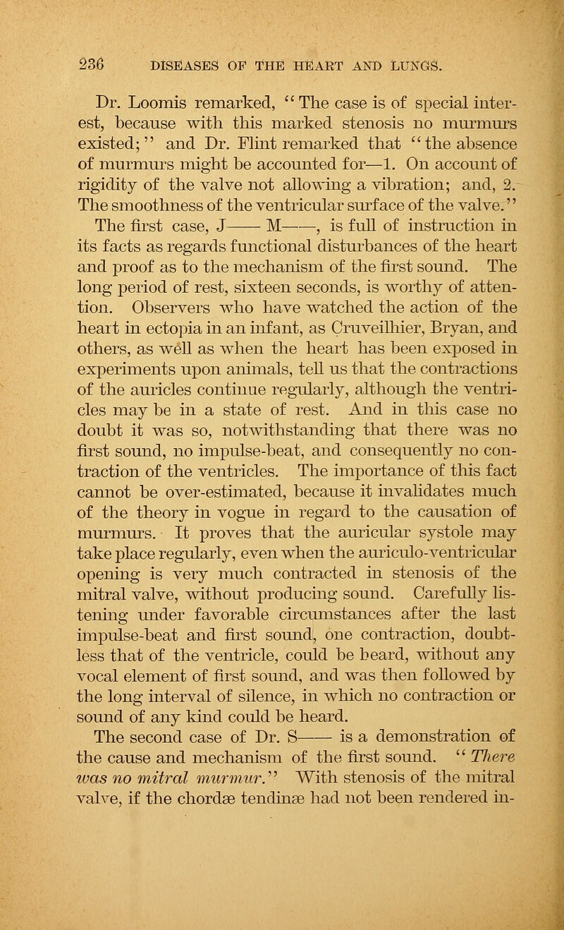Dr. Loomis remarked, The case is of special inter- est, because with this marked stenosis no murmurs existed; and Dr. Flint remarked that the absence of murmurs might be accounted for—1. On account of rigidity of the valve not allowing a vibration; and, 2. The smoothness of the ventricular surface of the valve.'' The first case, J M , is full of instruction in its facts as regards functional disturbances of the heart and proof as to the mechanism of the first sound. The long period of rest, sixteen seconds, is worthy of atten- tion. Observers who have watched the action of the heart in ectopia in an infant, as Cruveilhier, Bryan, and others, as well as when the heart has been exposed in experiments upon animals, tell us that the contractions of the auricles continue regularly, although the ventri- cles may be in a state of rest. And in this case no doubt it was so, notwithstanding that there was no first sound, no impulse-beat, and consequently no con- traction of the ventricles. The importance of this fact cannot be over-estimated, because it invalidates much of the theory in vogue in regard to the causation of murmurs. It proves that the auricular systole may take place regularly, even when the auriculo-ventricular opening is very much contracted in stenosis of the mitral valve, without producing sound. Carefully lis- tening under favorable circumstances after the last impulse-beat and first sound, one contraction, doubt- less that of the ventricle, could be beard, without any vocal element of first sound, and was then followed by the long interval of silence, in which no contraction or sound of any kind could be heard. The second case of Dr. S is a demonstration of the cause and mechanism of the first sound. Tliere was no mitral murmur.'' With stenosis of the mitral valve, if the chordae tendinae had not been rendered in-