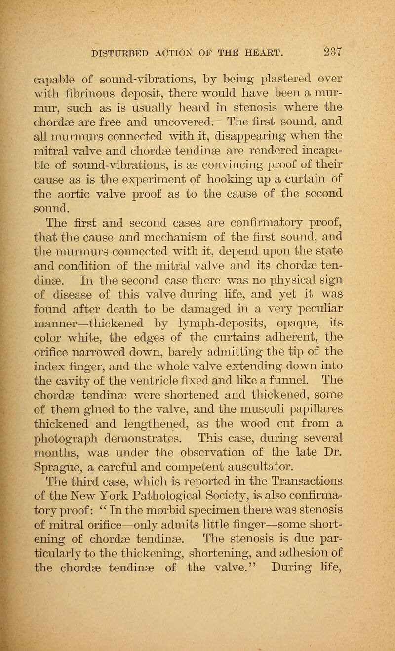 capable of sound-vibrations, by being plastered over with fibrinous deposit, there would have been a mur- mur, such as is usually heard in stenosis where the chordae are free and uncovered. The first sound, and all murmurs connected with it, disappearing when the mitral valve and chordae tendinae are rendered incapa- ble of sound-vibrations, is as convincing proof of their cause as is the experiment of hooking up a curtain of the aortic valve proof as to the cause of the second sound. The first and second cases are confirmatory proof, that the cause and mechanism of the first sound, and the murmurs connected with it, depend upon the state and condition of the mitral valve and its chordae ten- dinae. In the second case there was no physical sign of disease of this valve during fife, and yet it was found after death to be damaged in a very peculiar manner—thickened by lymph-deposits, opaque, its color white, the edges of the curtains adherent, the orifice narrowed down, barely admitting the tip of the index finger, and the whole valve extending down into the cavity of the ventricle fixed and like a funnel. The chordae tendinae were shortened and thickened, some of them glued to the valve, and the musculi papillares thickened and lengthened, as the wood cut from a photograph demonstrates. This case, during several months, was under the observation of the late Dr. Sprague, a careful and competent auscultator. The third case, which is reported in the Transactions of the New York Pathological Society, is also confirma- tory proof: '' In the morbid specimen there was stenosis of mitral orifice—only admits little finger—some short- ening of chordae tendinae. The stenosis is due par- ticularly to the thickening, shortening, and adhesion of the chordae tendinae of the valve. During life,