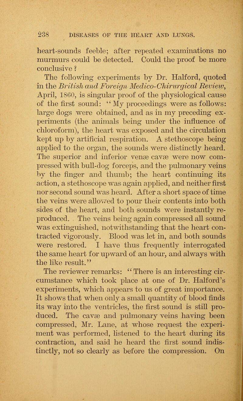 heart-sounds feeble; after repeated examinations no murmurs could be detected. Could the proof be more conclusive ? The following experiments by Dr. Halford, quoted in the British and Foreign Medico-Chirurgical Review, April, 1860, is singular proof of the physiological cause of the first sound: My proceedings were as follows: large dogs were obtained, and as in my preceding ex- periments (the animals being under the influence of chloroform), the heart was exposed and the circulation kept up by artificial respiration. A stethoscope being applied to the organ, the sounds were distinctly heard. The superior and inferior vense cavse were now com- pressed with bull-dog forceps, and the pulmonary veins by the finger and thumb; the heart continuing its action, a stethoscope was again applied, and neither first nor second sound was heard. After a short space of time the veins were allowed to pour their contents into both sides of the heart, and both sounds were instantly re- produced. The veins being again compressed all sound was extinguished, notwithstanding that the heart con- tracted vigorously. Blood was let in, and both sounds were restored. I have thus frequently interrogated the same heart for upward of an hour, and always with the like result. The reviewer remarks: There is an interesting cir- cumstance which took place at one of Dr. Halford's experiments, which appears to us of great importance. It shows that when only a small quantity of blood finds its way into the ventricles, the first sound is still pro- duced. The cavse and pulmonary veins having been compressed, Mr. Lane, at whose request the experi- ment was performed, listened to the heart during its contraction, and said he heard the first sound indis- tinctly, not so clearly as before the compression. On