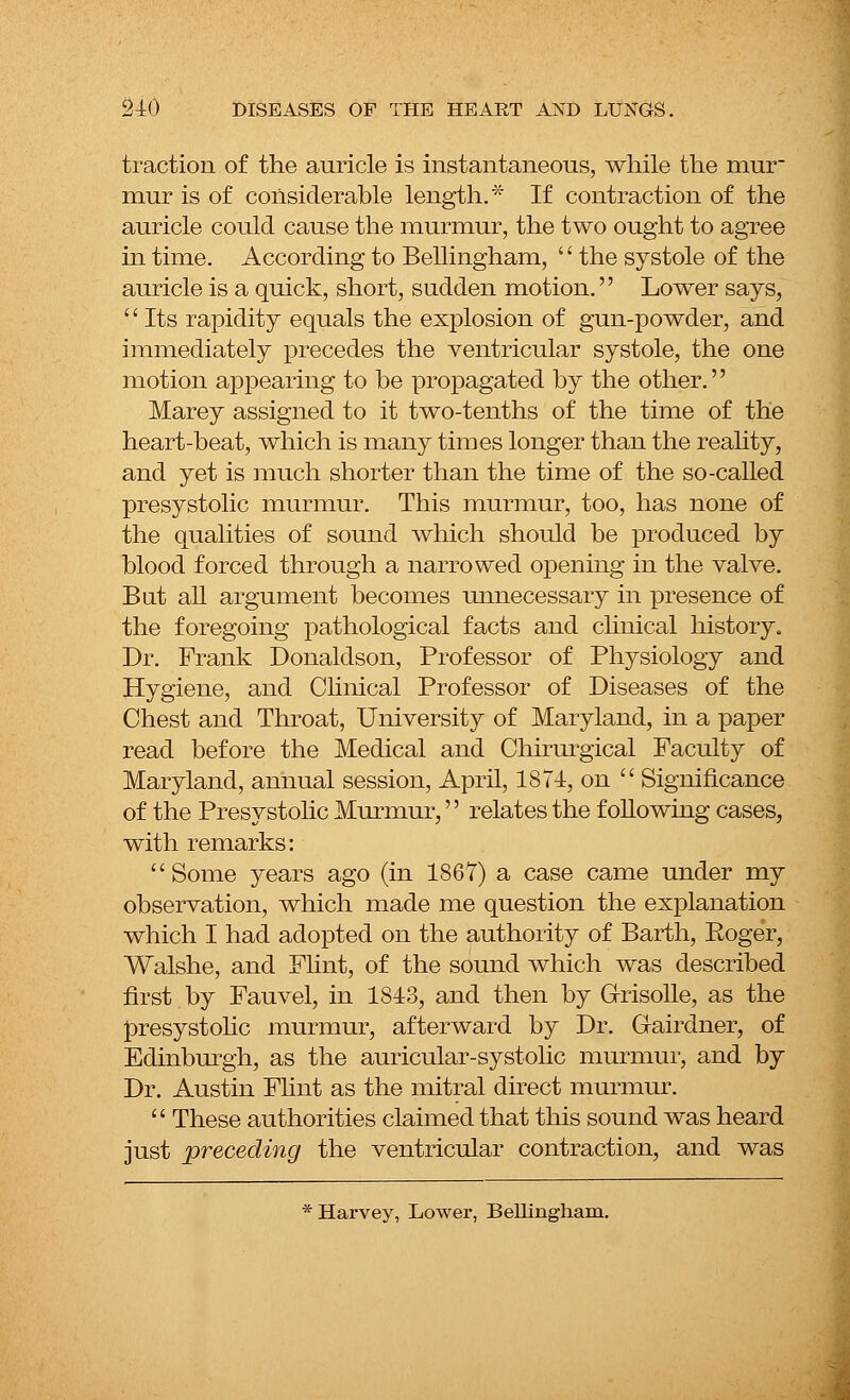 traction of the auricle is instantaneous, while the mur mur is of considerable length.* If contraction of the auricle could cause the murmur, the two ought to agree in time. According to Bellingham,  the systole of the auricle is a quick, short, sudden motion.'' Lower says, ■' Its rapidity equals the explosion of gun-powder, and immediately precedes the ventricular systole, the one motion appearing to be propagated by the other.'' Marey assigned to it two-tenths of the time of the heart-beat, which is many times longer than the reality, and yet is much shorter than the time of the so-called presystolic murmur. This murmur, too, has none of the qualities of sound which should be produced by blood forced through a narrowed opening in the valve. But all argument becomes unnecessary in presence of the foregoing pathological facts and clinical history. Dr. Frank Donaldson, Professor of Physiology and Hygiene, and Clinical Professor of Diseases of the Chest and Throat, University of Maryland, in a paper read before the Medical and Chirurgical Faculty of Maryland, annual session, April, 1871, on  Significance of the Presystolic Murmur,'' relates the following cases, with remarks: Some years ago (in 1867) a case came under my observation, which made me question the explanation which I had adopted on the authority of Barth, Eoger, Walshe, and Flint, of the sound which was described first by Fauvel, in 1843, and then by Grisolle, as the presystolic murmur, afterward by Dr. Gairdner, of Edinburgh, as the auricular-systolic murmur, and by Dr. Austin Flint as the mitral direct murmur.  These authorities claimed that this sound was heard just preceding the ventricular contraction, and was * Harvey, Lower, Bellingham.