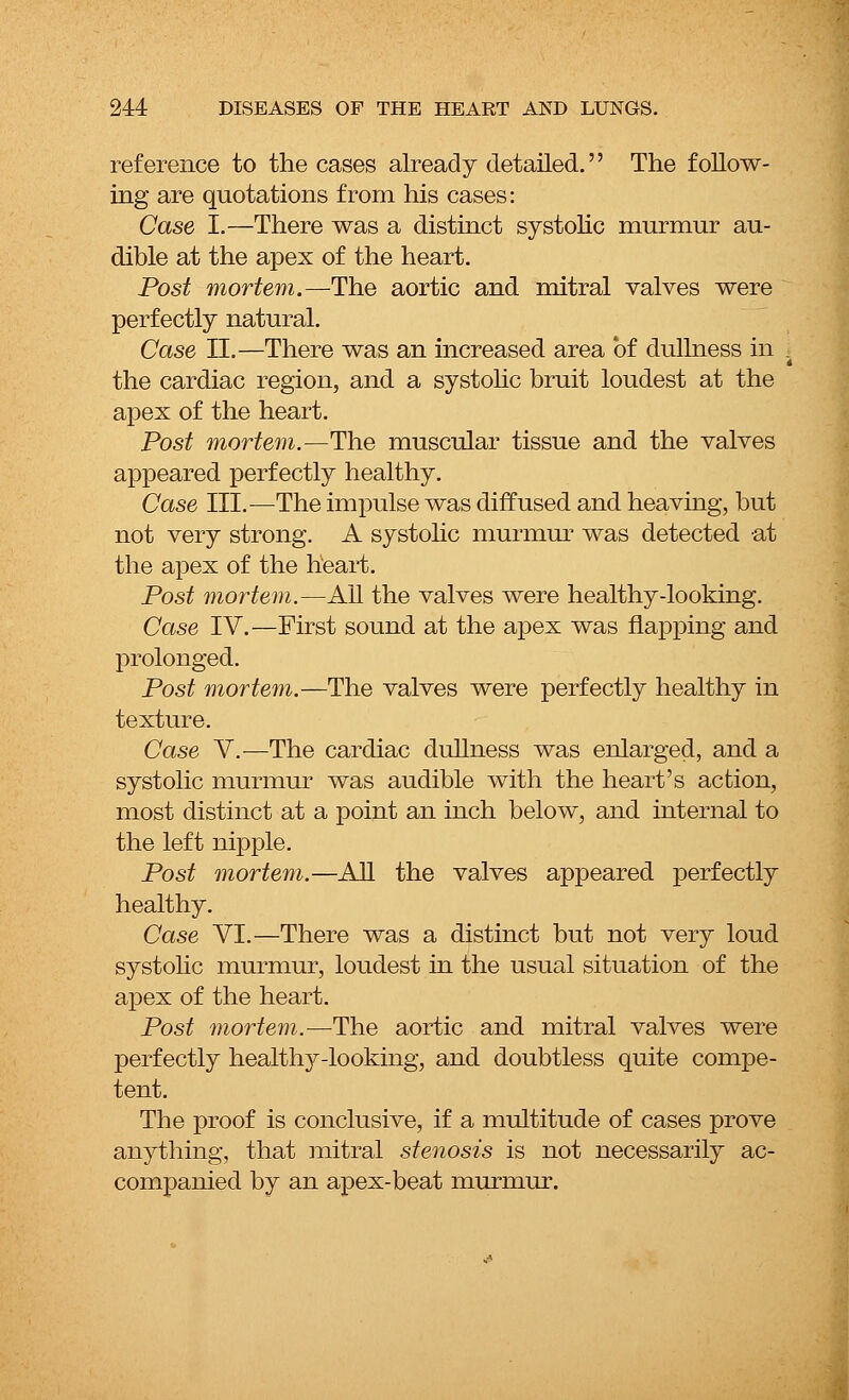 reference to the cases already detailed. The follow- ing are quotations from his cases: Case I.—There was a distinct systolic murmur au- dible at the apex of the heart. Post mortem.—The aortic and mitral valves were perfectly natural. Case II.—There was an increased area of dullness in the cardiac region, and a systolic bruit loudest at the apex of the heart. Post mortem.—The muscular tissue and the valves appeared perfectly healthy. Case ILL—The impulse was diffused and heaving, but not very strong. A systolic murmur was detected at the apex of the heart. Post mortem.—All the valves were healthy-looking. Case IV.—First sound at the apex was napping and prolonged. Post mortem.—The valves were perfectly healthy in texture. Case V.—The cardiac dullness was enlarged, and a systolic murmur was audible with the heart's action, most distinct at a point an inch below, and internal to the left nipple. Post mortem.—All the valves appeared perfectly healthy. Case VI.—There was a distinct but not very loud systolic murmur, loudest in the usual situation of the apex of the heart. Post mortem.—The aortic and mitral valves were perfectly healthy-looking, and doubtless quite compe- tent. The proof is conclusive, if a multitude of cases prove anything, that mitral stenosis is not necessarily ac- companied by an apex-beat murmur.