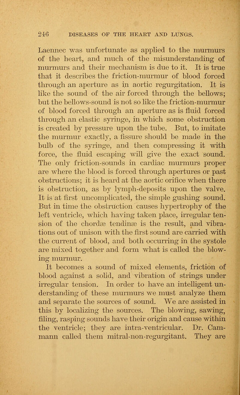 Laennec was unfortunate as applied to the murmurs of the heart, and much of the misunderstanding of murmurs and their mechanism is due to it. It is true that it describes the friction-murmur of blood forced through an aperture as in aortic regurgitation. It is like the sound of the air forced through the bellows; but the bellows-sound is not so like the friction-murmur of blood forced through an aperture as is fluid forced through an elastic syringe, in which some obstruction is created by pressure upon the tube. But, to imitate the murmur exactly, a fissure should be made in the bulb of the syringe, and then compressing it with force, the fluid escaping will give the exact sound. The only friction-sounds in cardiac murmurs proper are where the blood is forced through apertures or past obstructions; it is heard at the aortic orifice when there is obstruction, as by lymph-deposits upon the valve. It is at first uncomplicated, the simple gushing sound. But in time the obstruction causes hypertrophy of the left ventricle, which having taken place, irregular ten- sion of the chordae tendinse is the result, and vibra- tions out of unison with the first sound are carried with the current of blood, and both occurring in the systole are mixed together and form what is called the blow- ing murmur. It becomes a sound of mixed elements, friction of blood against a solid, and vibration of strings under irregular tension. In order to have an intelligent un- derstanding of these murmurs we must analyze them and separate the sources of sound. We are assisted in this by localizing the sources. The blowing, sawing, filing, rasping sounds have their origin and cause within the ventricle; they are intra-ventricular. Dr. Cam- mann called them mitral-non-regurgitant. They are