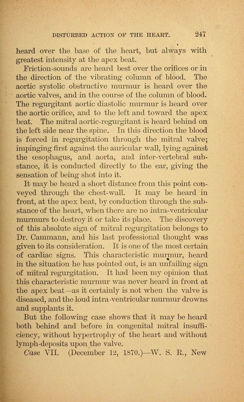 heard over the base of the heart, but always with greatest intensity at the apex beat. Friction-sounds are heard best over the orifices or in the direction of the vibrating column of blood. The aortic systolic obstructive murmur is heard over the aortic valves, and in the course of the column of blood. The regurgitant aortic diastolic murmur is heard over the aortic orifice, and to the left and toward the apex beat. The mitral aortic-regurgitant is heard behind on the left side near the spine. In this direction the blood is forced in regurgitation through the mitral valve; impinging first against the auricular wall, lying against the oesophagus, and aorta, and inter-vertebral sub- stance, it is conducted directly to the ear, giving the sensation of being shot into it. It may be heard a short distance from this point con- veyed through the chest-wall. It may be heard in front, at the apex beat, by conduction through the sub- stance of the heart, when there are no intra-ventricular murmurs to destroy it or take its place. The discovery of this absolute sign of mitral regurgitation belongs to Dr. Cammann, and his last professional thought was given to its consideration. It is one of the most certain of cardiac signs. This characteristic murmur, heard in the situation he has pointed out, is an unfailing sign of mitral regurgitation. It had been my opinion that this characteristic murmur was never heard in front at the apex beat —as it certainly is not when the valve is diseased, and the loud intra-ventricular murmur drowns and supplants it. But the following case shows that it may be heard both behind and before in congenital mitral insuffi- ciency, without hypertrophy of the heart and without lymph-deposits upon the valve. Case VII. (December 12, 1870.)—W. S. E., New