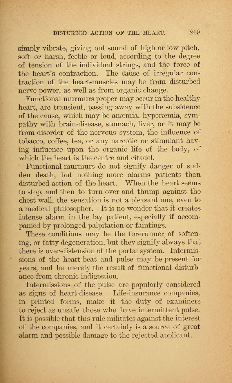 simply vibrate, giving out sound of high or low pitch, soft or harsh, feeble or loud, according to the degree of tension of the individual strings, and the force of the heart's contraction. The cause of irregular con- traction of the heart-muscles may be from disturbed nerve power, as well as from organic change. Functional murmurs proper may occur in the healthy heart, are transient, passing away with the subsidence of the cause, which may be anaemia, hypersemia, sym- pathy with brain-disease, stomach, liver, or it may be from disorder of the nervous system, the influence of tobacco, coffee, tea, or any narcotic or stimulant hav- ing influence upon the organic life of the body, of which the heart is the centre and citadel. Functional murmurs do not signify danger of sud- den death, but nothing more alarms patients than disturbed action of the heart. When the heart seems to stop, and then to turn over and thump against the chest-wall, the sensation is not a pleasant one, even to a medical philosopher. It is no wonder that it creates intense alarm in the lay patient, especially if accom- panied by prolonged palpitation or faintings. These conditions may be the forerunner of soften- ing, or fatty degeneration, but they signify always that there is over-distension of the portal system. Intermis- sions of the heart-beat and pulse may be present for years, and be merely the result of functional disturb- ance from chronic indigestion. Intermissions of the pulse are popularly considered as signs of heart-disease. Life-insurance companies, in printed forms, make it the duty of examiners to reject as unsafe those who have intermittent pulse. It is possible that this rule militates against the interest of the companies, and it certainly is a source of great alarm and possible damage to the rejected applicant.
