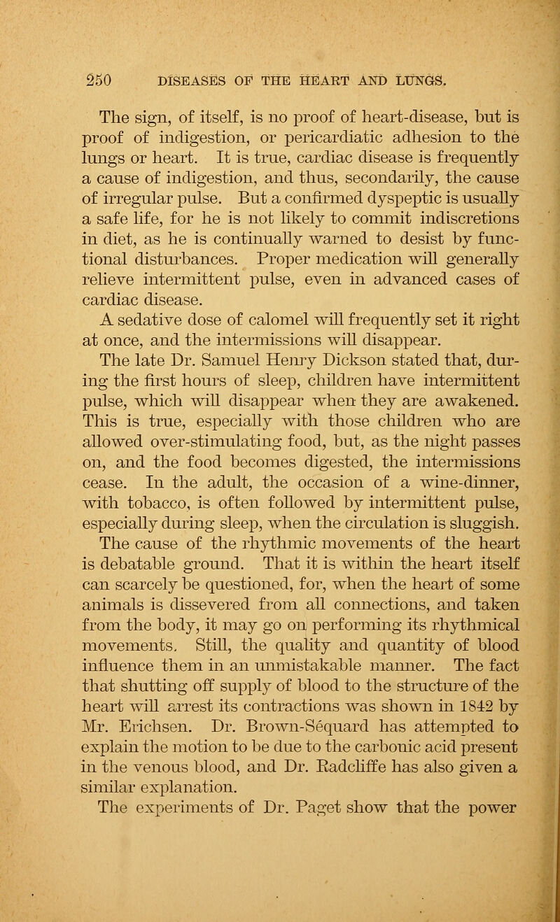 The sign, of itself, is no proof of heart-disease, but is proof of indigestion, or pericardiatic adhesion to the lungs or heart. It is true, cardiac disease is frequently a cause of indigestion, and thus, secondarily, the cause of irregular pulse. But a confirmed dyspeptic is usually a safe life, for he is not likely to commit indiscretions in diet, as he is continually warned to desist by func- tional disturbances. Proper medication will generally relieve intermittent pulse, even in advanced cases of cardiac disease. A sedative dose of calomel will frequently set it right at once, and the intermissions will disappear. The late Dr. Samuel Henry Dickson stated that, dur- ing the first hours of sleep, children have intermittent pulse, which will disappear when they are awakened. This is true, especially with those children who are allowed over-stimulating food, but, as the night passes on, and the food becomes digested, the intermissions cease. In the adult, the occasion of a wine-dinner, with tobacco, is often followed by intermittent pulse, especially during sleep, when the circulation is sluggish. The cause of the rhythmic movements of the heart is debatable ground. That it is within the heart itself can scarcely be questioned, for, when the heart of some animals is dissevered from all connections, and taken from the body, it may go on performing its rhythmical movements. Still, the quality and quantity of blood influence them in an unmistakable manner. The fact that shutting off supply of blood to the structure of the heart will arrest its contractions was shown in 1842 by Mr. Erichsen. Dr. Brown-Sequard has attempted to explain the motion to be due to the carbonic acid present in the venous blood, and Dr. Radcliffe has also given a similar explanation. The experiments of Dr. Paget show that the power
