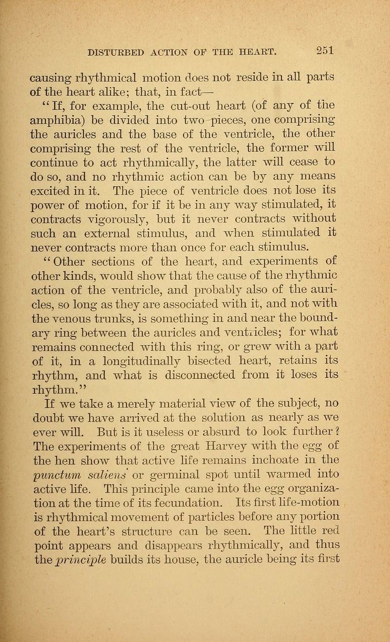 causing rhythmical motion does not reside in all parts of the heart alike; that, in fact— If, for example, the cut-out heart (of any of the amphibia) be divided into two pieces, one comprising the auricles and the base of the ventricle, the other comprising the rest of the ventricle, the former will continue to act rhythmically, the latter will cease to do so, and no rhythmic action can be by any means excited in it. The piece of ventricle does not lose its power of motion, for if it be in any way stimulated, it contracts vigorously, but it never contracts without such an external stimulus, and when stimulated it never contracts more than once for each stimulus. Other sections of the heart, and experiments of other kinds, would show that the cause of the rhythmic action of the ventricle, and probably also of the auri- cles, so long as they are associated with it, and not with the venous trunks, is something in and near the bound- ary ring between the auricles and ventricles; for what remains connected with this ring, or grew with a part of it, in a longitudinally bisected heart, retains its rhythm, and what is disconnected from it loses its rhythm. If we take a merely material view of the subject, no doubt we have arrived at the solution as nearly as we ever will. But is it useless or absurd to look further ? The experiments of the great Harvey with the egg of the hen show that active life remains inchoate in the punctum saliens or germinal spot until warmed into active life. This principle came into the egg organiza- tion at the time of its fecundation. Its first life-motion is rhythmical movement of particles before any portion of the heart's structure can be seen. The little red point appears and disappears rhythmically, and thus the principle builds its house, the auricle being its first