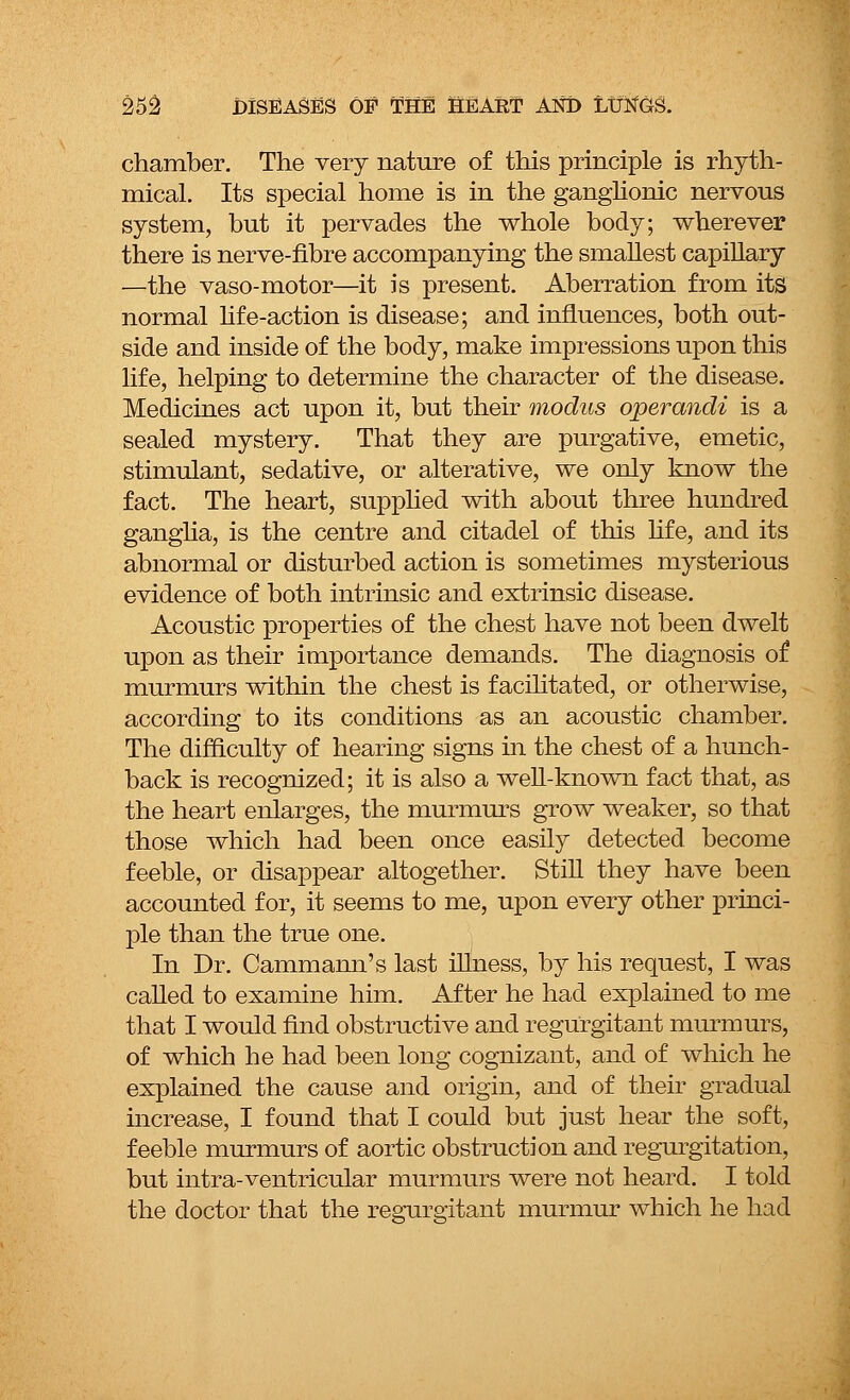 chamber. The very nature of this principle is rhyth- mical. Its special home is in the ganglionic nervous system, but it pervades the whole body; wherever there is nerve-fibre accompanying the smallest capillary —the vaso-motor—it is present. Aberration from its normal life-action is disease; and influences, both out- side and inside of the body, make impressions upon this life, helping to determine the character of the disease. Medicines act upon it, but their modus operandi is a sealed mystery. That they are purgative, emetic, stimulant, sedative, or alterative, we only know the fact. The heart, supplied with about three hundred ganglia, is the centre and citadel of this life, and its abnormal or disturbed action is sometimes mysterious evidence of both intrinsic and extrinsic disease. Acoustic properties of the chest have not been dwelt upon as their importance demands. The diagnosis of murmurs within the chest is facilitated, or otherwise, according to its conditions as an acoustic chamber. The difficulty of hearing signs in the chest of a hunch- back is recognized; it is also a well-known fact that, as the heart enlarges, the murmurs grow weaker, so that those which had been once easily detected become feeble, or disappear altogether. Still they have been accounted for, it seems to me, upon every other princi- ple than the true one. In Dr. Cammaim's last illness, by his request, I was called to examine him. After he had explained to me that I would find obstructive and regurgitant murmurs, of which he had been long cognizant, and of which he explained the cause and origin, and of their gradual increase, I found that I could but just hear the soft, feeble murmurs of aortic obstruction and regurgitation, but intra-ventricular murmurs were not heard. I told the doctor that the regurgitant murmur which he had