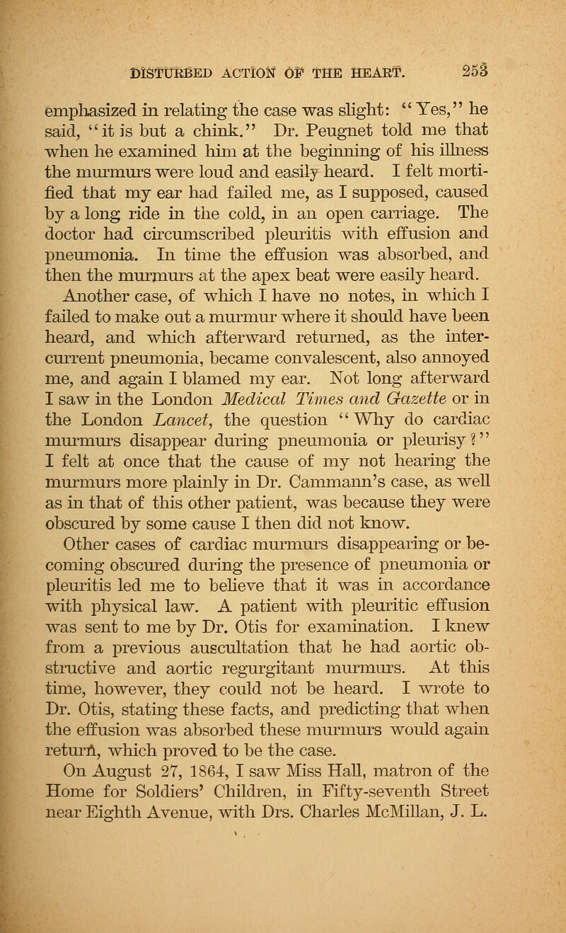 emphasized in relating the case was slight:  Yes, he said, it is but a chink. Dr. Peugnet told me that when he examined him at the beginning of his illness the murmurs were loud and easily heard. I felt morti- fied that my ear had failed me, as I supposed, caused by a long ride in the cold, in an open carriage. The doctor had circumscribed pleuritis with effusion and pneumonia. In time the effusion was absorbed, and then the murmurs at the apex beat were easily heard. Another case, of which I have no notes, in which I failed to make out a murmur where it should have been heard, and which afterward returned, as the inter- current pneumonia, became convalescent, also annoyed me, and again I blamed my ear. Not long afterward I saw in the London Medical Times and Gazette or in the London Lancet, the question Why do cardiac murmurs disappear during pneumonia or pleurisy? I felt at once that the cause of my not hearing the murmurs more plainly in Dr. Cammann's case, as well as in that of this other patient, was because they were obscured by some cause I then did not know. Other cases of cardiac murmurs disappearing or be- coming obscured during the presence of pneumonia or pleuritis led me to believe that it was in accordance with physical law. A patient with pleuritic effusion was sent to me by Dr. Otis for examination. I knew from a previous auscultation that he had aortic ob- structive and aortic regurgitant murmurs. At this time, however, they could not be heard. I wrote to Dr. Otis, stating these facts, and predicting that when the effusion was absorbed these murmurs would again return, which proved to be the case. On August 27, 1864, I saw Miss Hall, matron of the Home for Soldiers' Children, in Fifty-seventh Street near Eighth Avenue, with Drs. Charles McMillan, J. L.