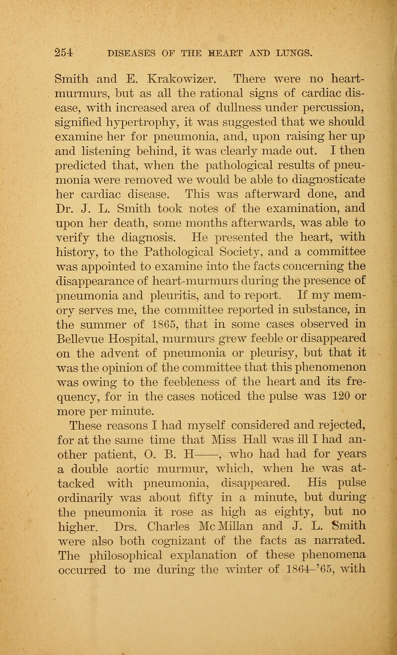 Smith and E. Krakowizer. There were no heart- murmurs, but as all the rational signs of cardiac dis- ease, with increased area of dullness under percussion, signified hypertrophy, it was suggested that we should examine her for pneumonia, and, upon raising her up and listening behind, it was clearly made out. I then predicted that, when the pathological results of pneu- monia were removed we would be able to diagnosticate her cardiac disease. This was afterward done, and Dr. J. L. Smith took notes of the examination, and upon her death, some months afterwards, was able to verify the diagnosis. He presented the heart, with history, to the Pathological Society, and a committee was appointed to examine into the facts concerning the disappearance of heart-murmurs during the presence of pneumonia and pleuritis, and to report. If my mem- ory serves me, the committee reported in substance, in the summer of 1865, that in some cases observed in Bellevue Hospital, murmurs grew feeble or disappeared on the advent of pneumonia or pleurisy, but that it was the opinion of the committee that this phenomenon was owing to the feebleness of the heart and its fre- quency, for in the cases noticed the pulse was 120 or more per minute. These reasons I had myself considered and rejected, for at the same time that Miss Hall was ill I had an- other patient, 0. B. H ■; who had had for years a double aortic murmur, which, when he was at- tacked with pneumonia, disappeared. His pulse ordinarily was about fifty in a minute, but during the pneumonia it rose as high as eighty, but no higher. Drs. Charles McMillan and J. L. Smith were also both cognizant of the facts as narrated. The philosophical explanation of these phenomena occurred to me during the winter of 1864-'65, with