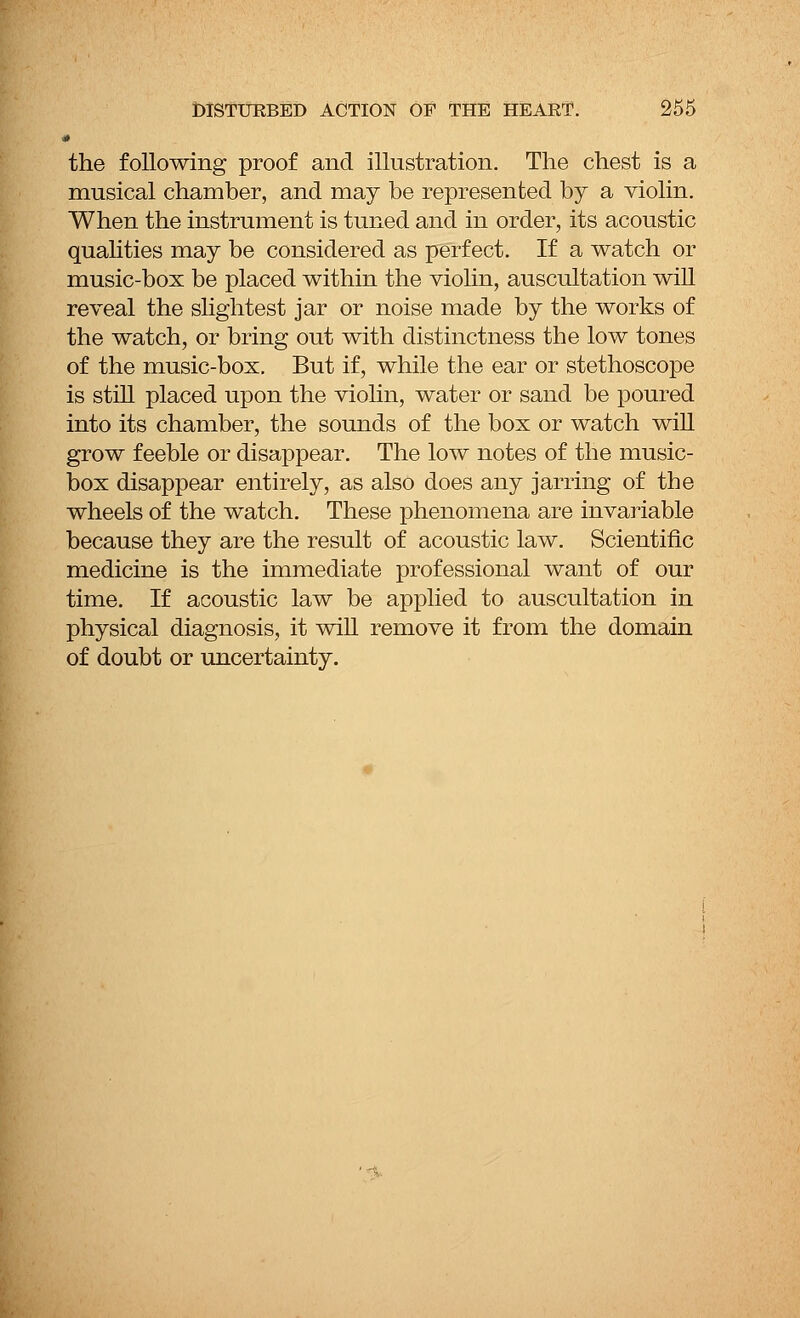.* the following proof and illustration. The chest is a musical chamber, and may be represented by a violin. When the instrument is tuned and in order, its acoustic qualities may be considered as perfect. If a watch or music-box be placed within the violin, auscultation will reveal the slightest jar or noise made by the works of the watch, or bring out with distinctness the low tones of the music-box. But if, while the ear or stethoscope is still placed upon the violin, water or sand be poured into its chamber, the sounds of the box or watch will grow feeble or disappear. The low notes of the music- box disappear entirely, as also does any jarring of the wheels of the watch. These phenomena are invariable because they are the result of acoustic law. Scientific medicine is the immediate professional want of our time. If acoustic law be applied to auscultation in physical diagnosis, it will remove it from the domain of doubt or uncertainty. 1