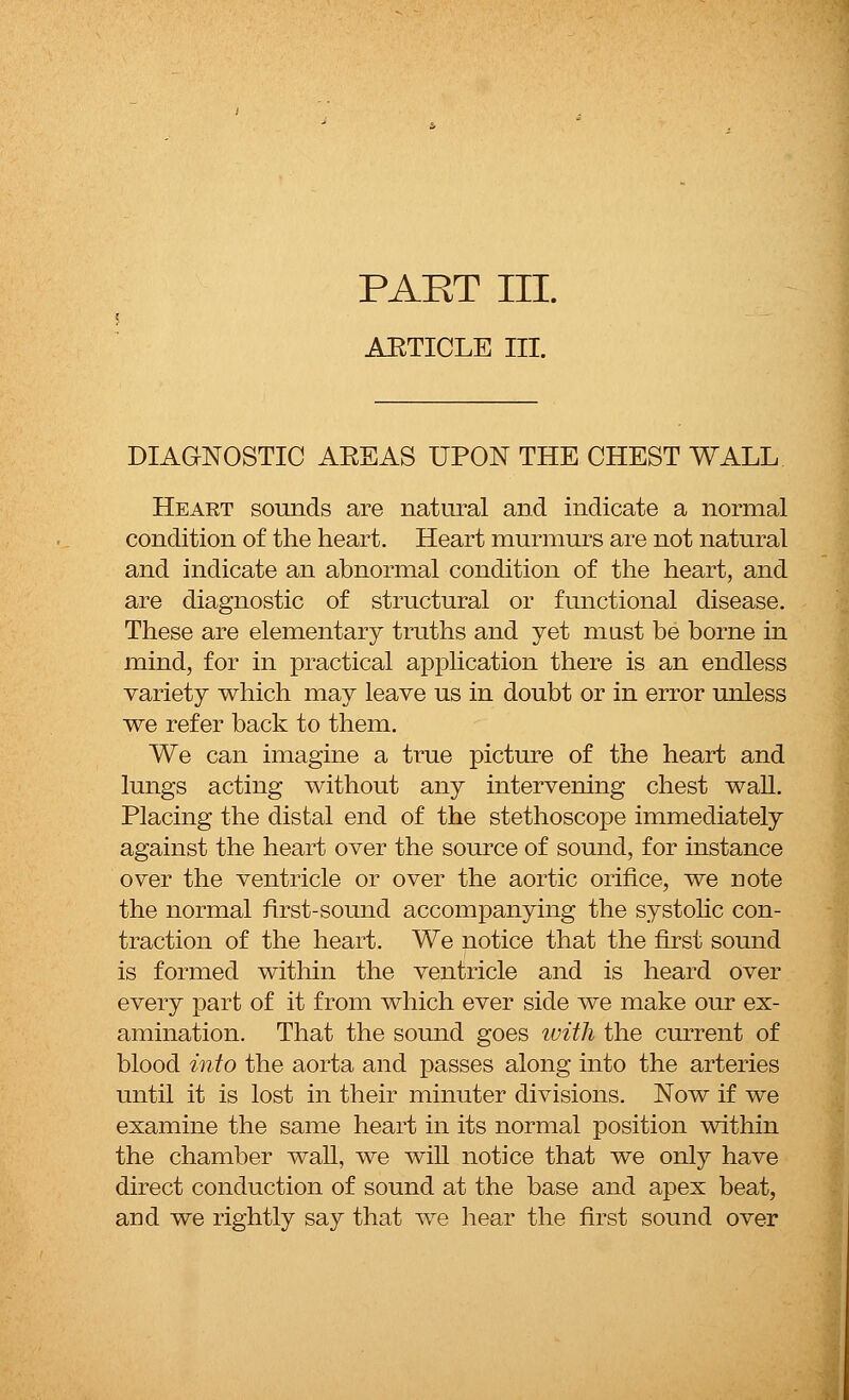 PART III. AETICLE III. DIAGNOSTIC AEEAS UPON THE CHEST WALL Heart sounds are natural and indicate a normal condition of the heart. Heart murmurs are not natural and indicate an abnormal condition of the heart, and are diagnostic of structural or functional disease. These are elementary truths and yet mast be borne in mind, for in practical application there is an endless variety which may leave us in doubt or in error unless we refer back to them. We can imagine a true picture of the heart and lungs acting without any intervening chest wall. Placing the distal end of the stethoscope immediately against the heart over the source of sound, for instance over the ventricle or over the aortic orifice, we note the normal first-sound accompanying the systolic con- traction of the heart. We notice that the first sound is formed within the ventricle and is heard over every part of it from which ever side we make our ex- amination. That the sound goes tvith the current of blood into the aorta and passes along into the arteries until it is lost in their minuter divisions. Now if we examine the same heart in its normal position within the chamber wall, we will notice that we only have direct conduction of sound at the base and apex beat, arid we rightly say that we hear the first sound over