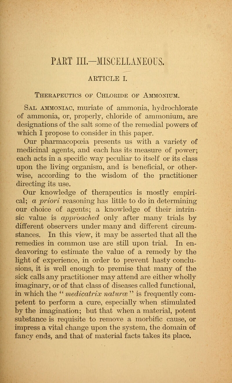 PART in-IISCELLAMOUS. AETICLE I. Therapeutics of Chloride op Ammonium. Sal ammoniac, muriate of ammonia, hydrochlorate of ammonia, or, properly, chloride of ammonium, are designations of the salt some of the remedial powers of which I propose to consider in this paper. Our pharmacopoeia presents us with a variety of medicinal agents, and each has its measure of power; each acts in a specific way peculiar to itself or its class upon the living organism, and is beneficial, or other- wise, according to the wisdom of the practitioner directing its use. Our knowledge of therapeutics is mostly empiri- cal; a priori reasoning has little to do in determining our choice of agents; a knowledge of their intrin- sic value is approached only after many trials by different observers under many and different circum- stances. In this view, it may be asserted that all the remedies in common use are still upon trial. In en- deavoring to estimate the value of a remedy by the light of experience, in order to prevent hasty conclu- sions, it is well enough to premise that many of the sick calls any practitioner may attend are either wholly imaginary, or of that class of diseases called functional, in which the  medicatrix natural  is frequently com- petent to perform a cure, especially when stimulated by the imagination; but that when a material, potent substance is requisite to remove a morbific cause, or impress a vital change upon the system, the domain of fancy ends, and that of material facts takes its place.