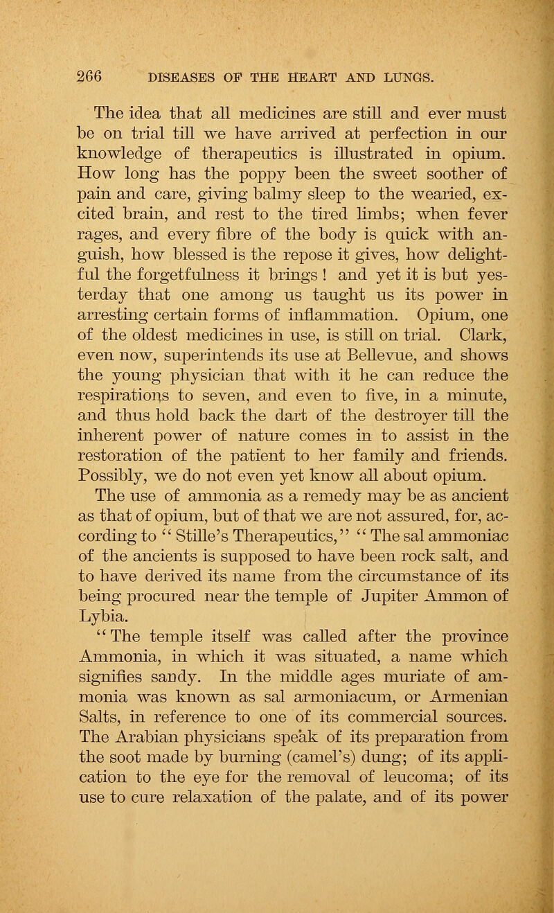 The idea that all medicines are still and ever must be on trial till we have arrived at perfection in our knowledge of therapeutics is illustrated in opium. How long has the poppy been the sweet soother of pain and care, giving balmy sleep to the wearied, ex- cited brain, and rest to the tired limbs; when fever rages, and every fibre of the body is quick with an- guish, how blessed is the repose it gives, how delight- ful the forgetfulness it brings ! and yet it is but yes- terday that one among us taught us its power in arresting certain forms of inflammation. Opium, one of the oldest medicines in use, is still on trial. Clark, even now, superintends its use at Bellevue, and shows the young physician that with it he can reduce the respirations to seven, and even to five, in a minute, and thus hold back the dart of the destroyer till the inherent power of nature comes in to assist in the restoration of the patient to her family and friends. Possibly, we do not even yet know all about opium. The use of ammonia as a remedy may be as ancient as that of opium, but of that we are not assured, for, ac- cording to  Stille's Therapeutics,  The sal ammoniac of the ancients is supposed to have been rock salt, and to have derived its name from the circumstance of its being procured near the temple of Jupiter Amnion of Lybia. The temple itself was called after the province Ammonia, in which it was situated, a name which signifies sandy. In the middle ages muriate of am- monia was known as sal armoniacum, or Armenian Salts, in reference to one of its commercial sources. The Arabian physicians speak of its preparation from the soot made by burning (camel's) dung; of its appli- cation to the eye for the removal of leucoma; of its use to cure relaxation of the palate, and of its power