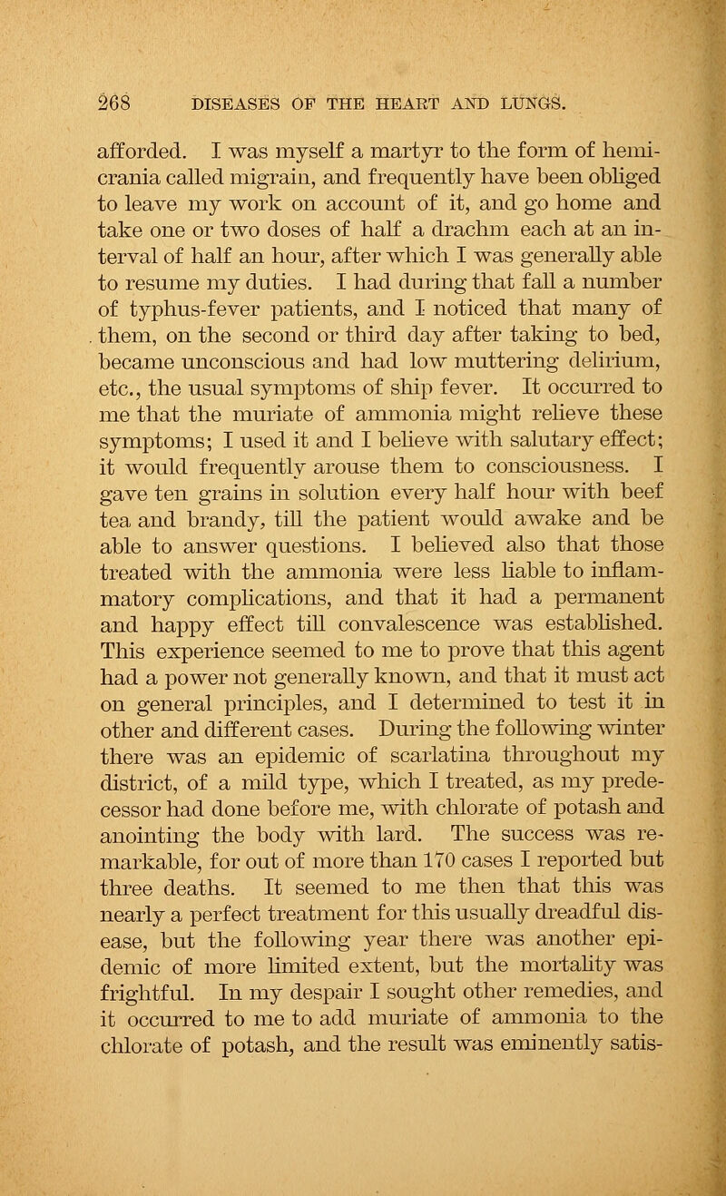afforded. I was myself a martyr to the form of hemi- crania called migrain, and frequently have been obliged to leave my work on account of it, and go home and take one or two doses of half a drachm each at an in- terval of half an hour, after which I was generally able to resume my duties. I had during that fall a number of typhus-fever patients, and I noticed that many of them, on the second or third day after taking to bed, became unconscious and had low muttering delirium, etc., the usual symptoms of ship fever. It occurred to me that the muriate of ammonia might relieve these symptoms; I used it and I believe with salutary effect; it would frequently arouse them to consciousness. I gave ten grains in solution every half hour with beef tea and brandy, till the patient would awake and be able to answer questions. I believed also that those treated with the ammonia were less liable to inflam- matory complications, and that it had a permanent and happy effect till convalescence was established. This experience seemed to me to prove that this agent had a power not generally known, and that it must act on general principles, and I determined to test it in other and different cases. During the following winter there was an epidemic of scarlatina throughout my district, of a mild type, which I treated, as my prede- cessor had done before me, with chlorate of potash and anointing the body with lard. The success was re- markable, for out of more than 170 cases I reported but three deaths. It seemed to me then that this was nearly a perfect treatment for this usually dreadful dis- ease, but the following year there was another epi- demic of more limited extent, but the mortality was frightful. In my despair I sought other remedies, and it occurred to me to add muriate of ammonia to the chlorate of potash, and the result was eminently satis-