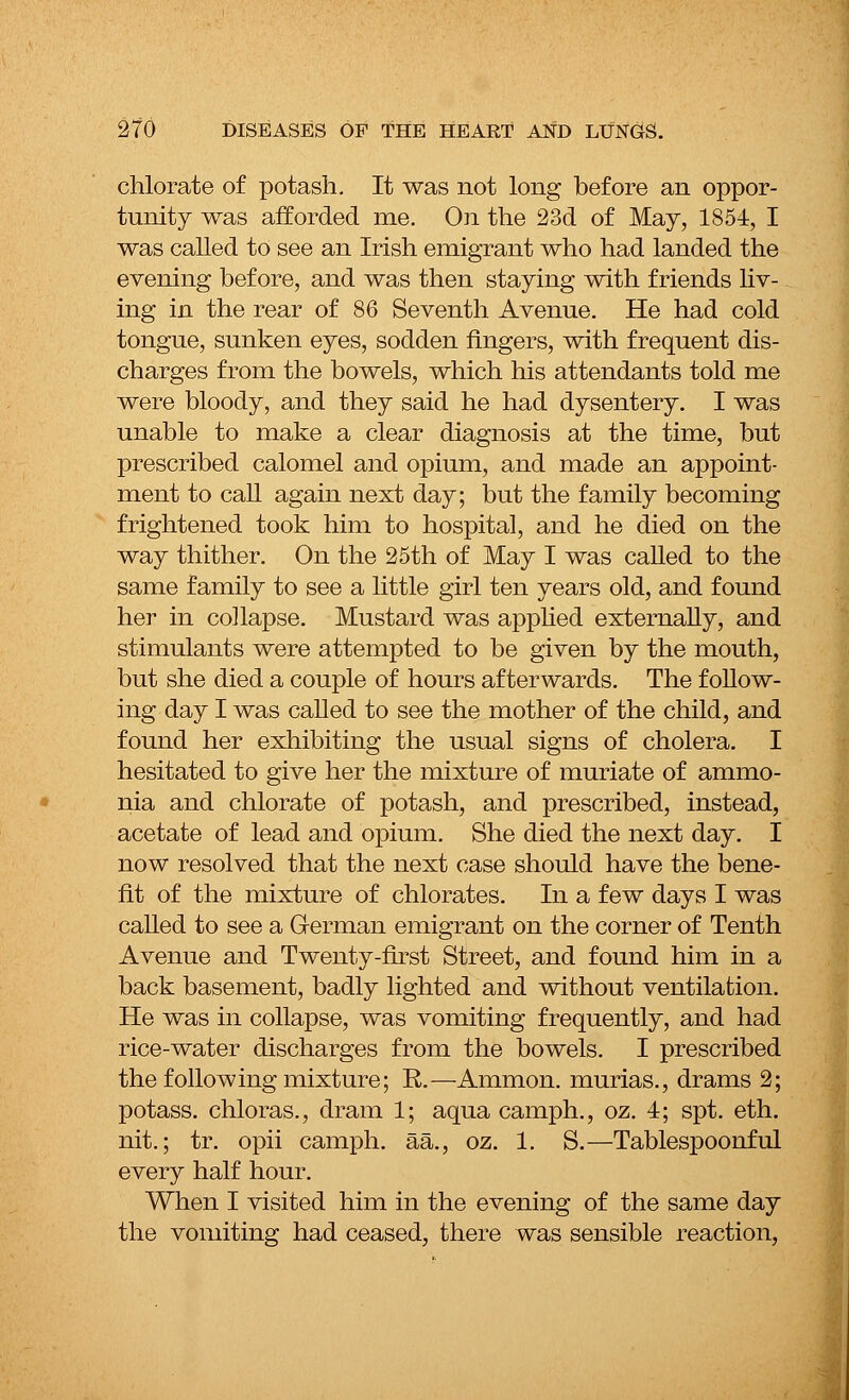chlorate of potash. It was not long before an oppor- tunity was afforded me. On the 23d of May, 1854, I was called to see an Irish emigrant who had landed the evening before, and was then staying with friends liv- ing in the rear of 86 Seventh Avenue. He had cold tongue, sunken eyes, sodden fingers, with frequent dis- charges from the bowels, which his attendants told me were bloody, and they said he had dysentery. I was unable to make a clear diagnosis at the time, but prescribed calomel and opium, and made an appoint- ment to call again next day; but the family becoming frightened took him to hospital, and he died on the way thither. On the 25th of May I was called to the same family to see a little girl ten years old, and found her in collapse. Mustard was applied externally, and stimulants were attempted to be given by the mouth, but she died a couple of hours afterwards. The follow- ing day I was called to see the mother of the child, and found her exhibiting the usual signs of cholera. I hesitated to give her the mixture of muriate of ammo- nia and chlorate of potash, and prescribed, instead, acetate of lead and opium. She died the next day. I now resolved that the next case should have the bene- fit of the mixture of chlorates. In a few days I was called to see a German emigrant on the corner of Tenth Avenue and Twenty-first Street, and found him in a back basement, badly lighted and without ventilation. He was in collapse, was vomiting frequently, and had rice-water discharges from the bowels. I prescribed the following mixture; R.—Ammon. murias., drams 2; potass, chloras., dram 1; aqua camph., oz. 4; spt. eth. nit.; tr. opii camph. aa., oz. 1. S.—Tablespoonful every half hour. When I visited him in the evening of the same day the vomiting had ceased, there was sensible reaction,
