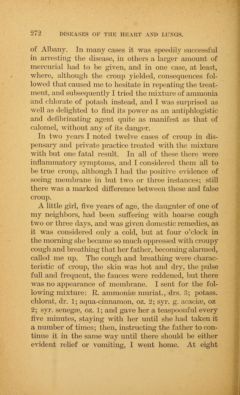of Albany. In many cases it was speedily successful in arresting the disease, in others a larger amount of mercurial had to be given, and in one case, at least, where, although the croup yielded, consequences fol- lowed that caused me to hesitate in repeating the treat- ment, and subsequently I tried the mixture of ammonia and chlorate of potash instead, and I was surprised as well as delighted to find its power as an antiphlogistic and defibrinating agent quite as manifest as that of calomel, without any of its danger. In two years I noted twelve cases of croup in dis- pensary and private practice treated with the mixture with but one fatal result. In all of these there were inflammatory symptoms, and I considered them all to be true croup, although I had the positive evidence of seeing membrane in but two or three instances; still there was a marked difference between these and false croup. A little girl, five years of age, the daugnter of one of my neighbors, had been suffering with hoarse cough two or three days, and was given domestic remedies, as it was considered only a cold, but at four o'clock in the morning she became so much oppressed with croupy cough and breathing that her father, becoming alarmed, called me up. The cough and breathing were charac- teristic of croup, the skin was hot and dry, the pulse full and frequent, the fauces were reddened, but there was no appearance of membrane. I sent for the fol- lowing mixture: E. ammoniae muriat., drs. 3; potass. chlorat, dr. 1; aqua-cinnamon, oz. 2; syr. g. acacias, oz 2; syr. senegae, oz. 1; and gave her a teaspoonful every five minutes, staying with her until she had taken it a number of times; then, instructing the father to con- tinue it in the same way until there should be either evident relief or vomiting, I went home. At eight