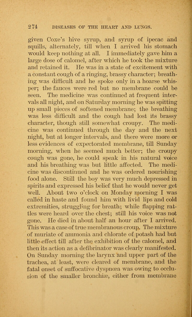 given Coxe's hive syrup, and syrup of ipecac and squills, alternately, till when I arrived his stomach would keep nothing at all. I immediately gave him a large dose of calomel, after which he took the mixture and retained it. He was in a state of excitement with a constant cough of a ringing, brassy character; breath- ing was difficult and he spoke only in a hoarse whis- per; the fauces were red but no membrane could be seen. The medicine was continued at frequent inter- vals all night, and on Saturday morning he was spitting up small pieces of softened membrane; the breathing was less difficult and the cough had lost its brassy character, though still somewhat croupy. The medi- cine was continued through the day and the next night, but at longer intervals, and there were more or less evidences of expectorated membrane, till Sunday morning, when he seemed much better; the croupy cough was gone, he could speak in his natural voice and his breathing was but little affected. The medi- cine was discontinued and he was ordered nourishing food alone. Still the boy was very much depressed in spirits and expressed his belief that he would never get well. About two o'clock on Monday morning I was called in haste and found him with livid lips and cold extremities, struggling for breath; while napping rat- tles were heard over the chest; still his voice was not gone. He died in about half an hour after I arrived. This was a case of true membranous croup. The mixture of muriate of ammonia and chlorate of potash had but little effect till after the exhibition of the calomel, and then its action as a defibrillator was clearly manifested. On Sunday morning the la Lynx and upper part of the trachea, at least, were cleared of membrane, and the fatal onset of suffocative dyspnoea was owing to occlu- sion of the smaller bronchiae, either from membrane