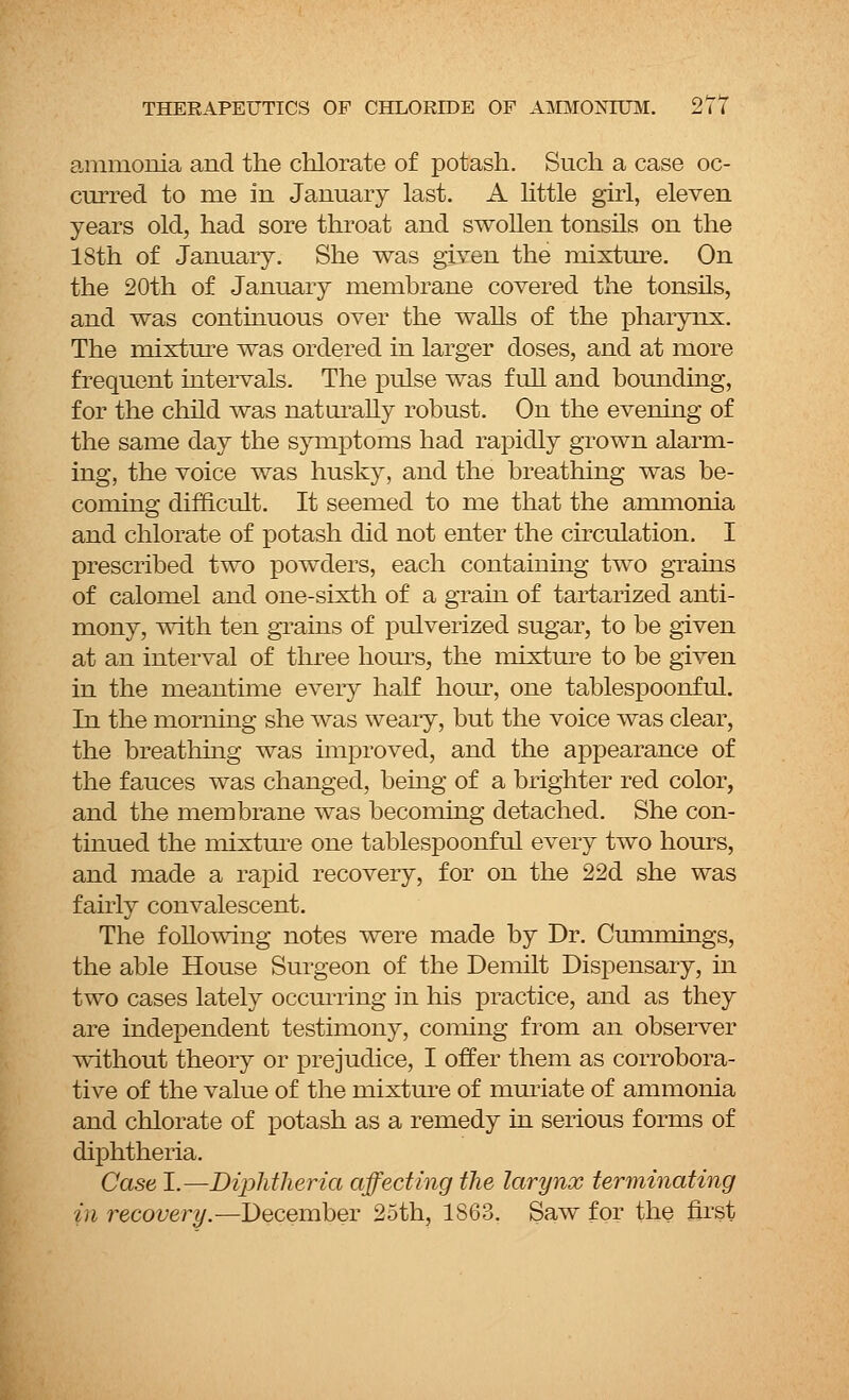 ammonia and the chlorate of potash. Such a case oc- curred to me in January last. A little girl, eleven years old, had sore throat and swollen tonsils on the 18th of January. She was given the mixture. On the 20th of January membrane covered the tonsils, and was continuous over the walls of the pharynx. The mixture was ordered in larger doses, and at more frequent intervals. The pulse was full and bounding, for the child was naturally robust. On the evening of the same day the symptoms had rapidly grown alarm- ing, the voice was husky, and the breathing was be- coming difficult. It seemed to me that the ammonia and chlorate of potash did not enter the circulation. I prescribed two powders, each containing two grains of calomel and one-sixth of a grain of tartarized anti- mony, with ten grains of pulverized sugar, to be given at an interval of three hours, the mixture to be given in the meantime every half hour, one tablespoonful. In the morning she was weary, but the voice was clear, the breathing was improved, and the appearance of the fauces was changed, being of a brighter red color, and the membrane was becoming detached. She con- tinued the mixture one tablespoonful every two hours, and made a rapid recovery, for on the 22d she was fairly convalescent. The following notes were made by Dr. Cummings, the able House Surgeon of the Demilt Dispensary, in two cases lately occurring in his practice, and as they are independent testimony, coming from an observer without theory or prejudice, I offer them as corrobora- tive of the value of the mixture of muriate of ammonia and chlorate of potash as a remedy in serious forms of diphtheria. Case I.—Diphtheria affecting the larynx terminating in recovery.— December 25th, 1863. Saw for the first