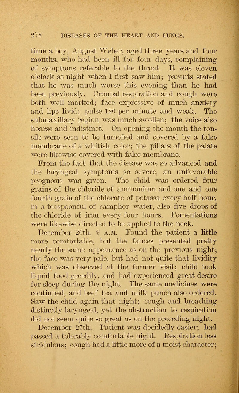 time a boy, August Weber, aged three years and four months, who had been ill for four days, complaining of symptoms referable to the throat. It was eleven o'clock at night when I first saw him; parents stated that he was much worse this evening than he had been previously. Croupal respiration and cough were both well marked; face expressive of much anxiety and lips livid; pulse 120 per minute and weak. The submaxillary region was much swollen; the voice also hoarse and indistinct. On opening the mouth the ton- sils were seen to be tumefied and covered by a false membrane of a whitish color; the pillars of the palate were likewise covered with false membrane. From the fact that the disease was so advanced and the laryngeal symptoms so severe, an unfavorable prognosis was given. The child was ordered four grains of the chloride of ammonium and one and one fourth grain of the chlorate of potassa every half hour, in a teaspoonful of camphor water, also five drops of the chloride of iron every four hours. Fomentations were likewise directed to be applied to the neck. December 26th, 9 a.m. Found the patient a little more comfortable, but the fauces presented pretty nearly the same appearance as on the previous night; the face was very pale, but had not quite that lividity which was observed at the former visit; child took liquid food greedily, and had experienced great desire for sleep during the night. The same medicines were continued, and beef tea and milk punch also ordered. Saw the child again that night; cough and breathing distinctly laryngeal, yet the obstruction to respiration did not seem quite so great as on the preceding night. December 27th. Patient was decidedly easier; had passed a tolerably comfortable night. Respiration less stridulous; cough had a little more of a moist character;