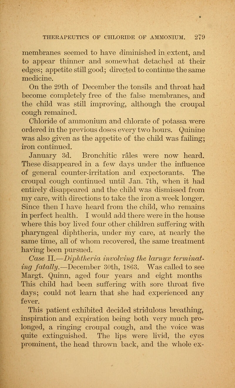 membranes seemed to have diminished in extent, and to appear thinner and somewhat detached at their edges; appetite still good; directed to continue the same medicine. On the 29th of December the tonsils and throat had become completely free of the false membranes, and the child was still improving, although the croupal cough remained. Chloride of ammonium and chlorate of potassa were ordered in the previous doses every two hours. Quinine was also given as the appetite of the child was failing; iron continued. January 3d. Bronchitic rales were now heard. These disappeared in a few days under the influence of general counter-irritation and expectorants. The croupal cough continued until Jan. 7th, when it had entirely disappeared and the child was dismissed from my care, with directions to take the iron a week longer. Since then I have heard from the child, who remains in perfect health. I would add there were in the house where this boy lived four other children suffering with pharyngeal diphtheria, under my care, at nearly the same time, all of whom recovered, the same treatment having been pursued. Case II.■—Diphtheria involving the lamyx terminat- ing fatally.—December 30th, 1863. Was called to see Margt. Quinn, aged four years and eight months This child had been suffering with sore throat five days; could not learn that she had experienced any fever. This patient exhibited decided stridulous breathing, inspiration and expiration being both very much pro- longed, a ringing croupal cough, and the voice was quite extinguished. The lips were livid, the eyes prominent, the head thrown back, and the whole ex-
