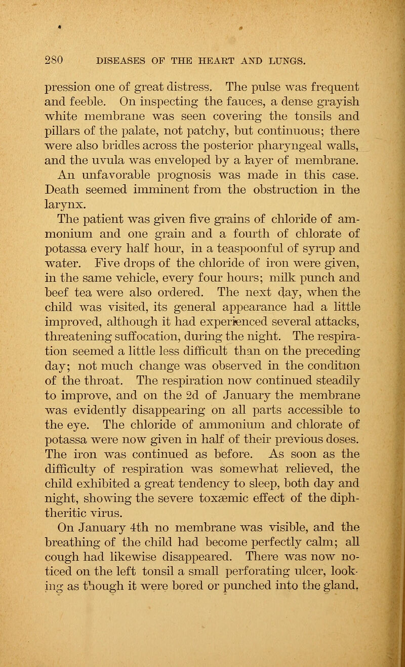 pression one of great distress. The pulse was frequent and feeble. On inspecting the fauces, a dense grayish white membrane was seen covering the tonsils and pillars of the palate, not patchy, but continuous; there were also bridles across the posterior pharyngeal walls, and the uvula was enveloped by a layer of membrane. An unfavorable prognosis was made in this case. Death seemed imminent from the obstruction in the larynx. The patient was given five grains of chloride of am- monium and one grain and a fourth of chlorate of potassa every half hour, in a teaspoonful of syrup and water. Five drops of the chloride of iron were given, in the same vehicle, every four hours; milk punch and beef tea were also ordered. The next 4ay, when the child was visited, its general appearance had a little improved, although it had experienced several attacks, threatening suffocation, during the night. The respira- tion seemed a little less difficult than on the preceding day; not much change was observed in the condition of the throat. The respiration now continued steadily to improve, and on the 2d of January the membrane was evidently disappearing on all parts accessible to the eye. The chloride of ammonium and chlorate of potassa were now given in half of their previous doses. The iron was continued as before. As soon as the difficulty of respiration was somewhat relieved, the child exhibited a great tendency to sleep, both day and night, showing the severe toxaemic effect of the diph- theritic virus. On January 4th no membrane was visible, and the breathing of the child had become perfectly calm; all cough had likewise disappeared. There was now no- ticed on the left tonsil a small perforating ulcer, look- ing as though it were bored or punched into the gland.