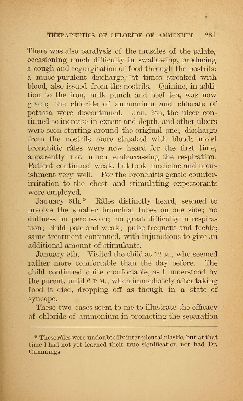 There was also paralysis of the muscles of the palate, occasioning much difficulty in swallowing, producing a cough and regurgitation of food through the nostrils; a muco-purulent discharge, at times streaked with blood, also issued from the nostrils. Quinine, in addi- tion to the iron, milk punch and beef tea, was now given; the chloride of ammonium and chlorate of potassa were discontinued. Jan. 6th, the ulcer con- tinued to increase in extent and depth, and other ulcers were seen starting around the original one; discharge from the nostrils more streaked with blood; moist bronchitic rales were now heard for the first time', apparently not much embarrassing the respiration. Patient continued weak, but took medicine and nour- ishment very well. For the bronchitis gentle counter- irritation to the chest and stimulating expectorants were employed. January 8th.* Kales distinctly heard, seemed to involve the smaller bronchial tubes on one side; no dullness'on percussion; no great difficulty in respira- tion; child pale and weak; pulse frequent and feeble; same treatment continued, with injunctions to give an additional amount of stimulants. January 9th. Visited the child at 12 m., who seemed rather more comfortable than the day before. The child continued quite comfortable, as I understood by the parent, until 6 p.m., when immediately after taking food it died, dropping off as though in a state of syncope. These two cases seem to me to illustrate the efficacy of chloride of ammonium in promoting the separation * These rales were undoubtedly inter-pleural plastic, but at that time I had not yet learned their true signification nor had Dr. Cummings