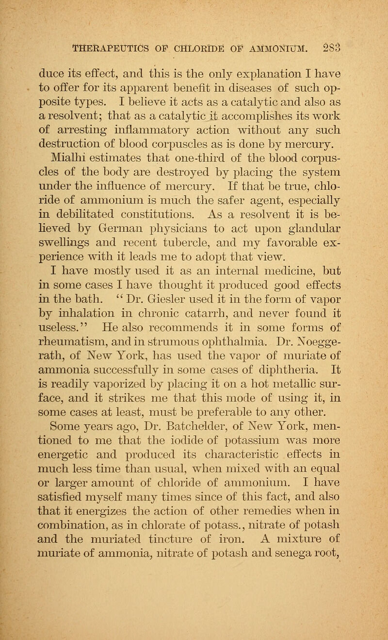 duce its effect, and this is the only explanation I have to offer for its apparent benefit in diseases of such op- posite types. I believe it acts as a catalytic and also as a resolvent; that as a catalytic it accomplishes its work of arresting inflammatory action without any such destruction of blood corpuscles as is done by mercury. Mialhi estimates that one-third of the blood corpus- cles of the body are destroyed by placing the system under the influence of mercury. If that be true, chlo- ride of ammonium is much the safer agent, especially in debilitated constitutions. As a resolvent it is be- lieved by German physicians to act upon glandular swellings and recent tubercle, and my favorable ex- perience with it leads me to adopt that view. I have mostly used it as an internal medicine, but in some cases I have thought it produced good effects in the bath.  Dr. Giesler used it in the form of vapor by inhalation in chronic catarrh, and never found it useless.'' He also recommends it in some forms of rheumatism, and in strumous ophthalmia. Dr. Noegge- rath, of New York, has used the vapor of muriate of ammonia successfully in some cases of diphtheria. It is readily vaporized by placing it on a hot metallic sur- face, and it strikes me that this mode of using it, in some cases at least, must be preferable to any other. Some years ago, Dr. Batchelder, of New York, men- tioned to me that the iodide of potassium was more energetic and produced its characteristic effects in much less time than usual, when mixed with an equal or larger amount of chloride of ammonium. I have satisfied myself many times since of this fact, and also that it energizes the action of other remedies when in combination, as in chlorate of potass., nitrate of potash and the muriated tincture of iron. A mixture of muriate of ammonia, nitrate of potash and senega root,