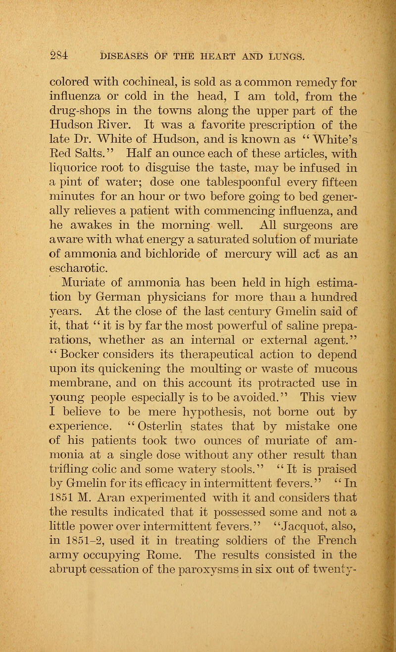 colored with cochineal, is sold as a common remedy for influenza or cold in the head, I am told, from the drug-shops in the towns along the upper part of the Hudson River. It was a favorite prescription of the late Dr. White of Hudson, and is known as  White's Eed Salts. Half an ounce each of these articles, with liquorice root to disguise the taste, may be infused in a pint of water; dose one tablespoonful every fifteen minutes for an hour or two before going to bed gener- ally relieves a patient with commencing influenza, and he awakes in the morning well. All surgeons are aware with what energy a saturated solution of muriate of ammonia and bichloride of mercury will act as an escharotic. Muriate of ammonia has been held in high estima- tion by German physicians for more than a hundred years. At the close of the last century Gmelin said of it, that  it is by far the most powerful of saline prepa- rations, whether as an internal or external agent.  Bocker considers its therapeutical action to depend upon its quickening the moulting or waste of mucous membrane, and on this account its protracted use in young people especially is to be avoided. This view I believe to be mere hypothesis, not borne out by experience.  Osterlin states that by mistake one of his patients took two ounces of muriate of am- monia at a single dose without any other result than trifling colic and some watery stools. It is praised by Gmelin for its efficacy in intermittent fevers. In 1851 M. Aran experimented with it and considers that the results indicated that it possessed some and not a little power over intermittent fevers.  Jacquot, also, in 1851-2, used it in treating soldiers of the French army occupying Rome. The results consisted in the abrupt cessation of the paroxysms in six out of twenty-