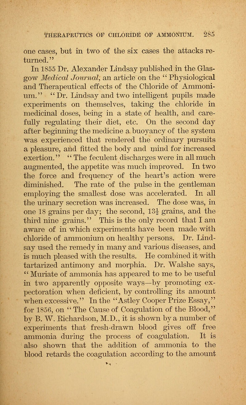 one cases, but in two of the six cases the attacks re- turned. In 1855 Dr. Alexander Lindsay published in the Glas- gow Medical Journal, an article on the  Physiological and Therapeutical effects of the Chloride of Ammoni- um. Dr. Lindsay and two intelligent pupils made experiments on themselves, taking the chloride in medicinal doses, being in a state of health, and care- fully regulating their diet, etc. On the second day after beginning the medicine a buoyancy oi the system was experienced that rendered the ordinary pursuits a pleasure, and fitted the body and mind for increased exertion.  The feculent discharges were in all much augmented, the appetite was much improved. In two the force and frequency of the heart's action were diminished. The rate of the pulse in the gentleman employing the smallest dose was accelerated. In all the urinary secretion was increased. The dose was, in one 18 grains per day; the second, 13|- grains, and the third nine grains. This is the only record that I am aware of in which experiments have been made with chloride of ammonium on healthy persons. Dr. Lind- say used the remedy in many and various diseases, and is much pleased with the results. He combined it with tartarized antimony and morphia. Dr. Walshe says,  Muriate of ammonia has appeared to me to be useful in two apparently opposite ways—by promoting ex- pectoration when deficient, by controlling its amount when excessive.'' In the ''Astley Cooper Prize Essay,'' for 1856, on  The Cause of Coagulation of the Blood, by B. W. Eichardson, M.D., it is shown by a number of experiments that fresh-drawn blood gives off free ammonia during the process of coagulation. It is also shown that the addition of ammonia to the blood retards the coagulation according to the amount