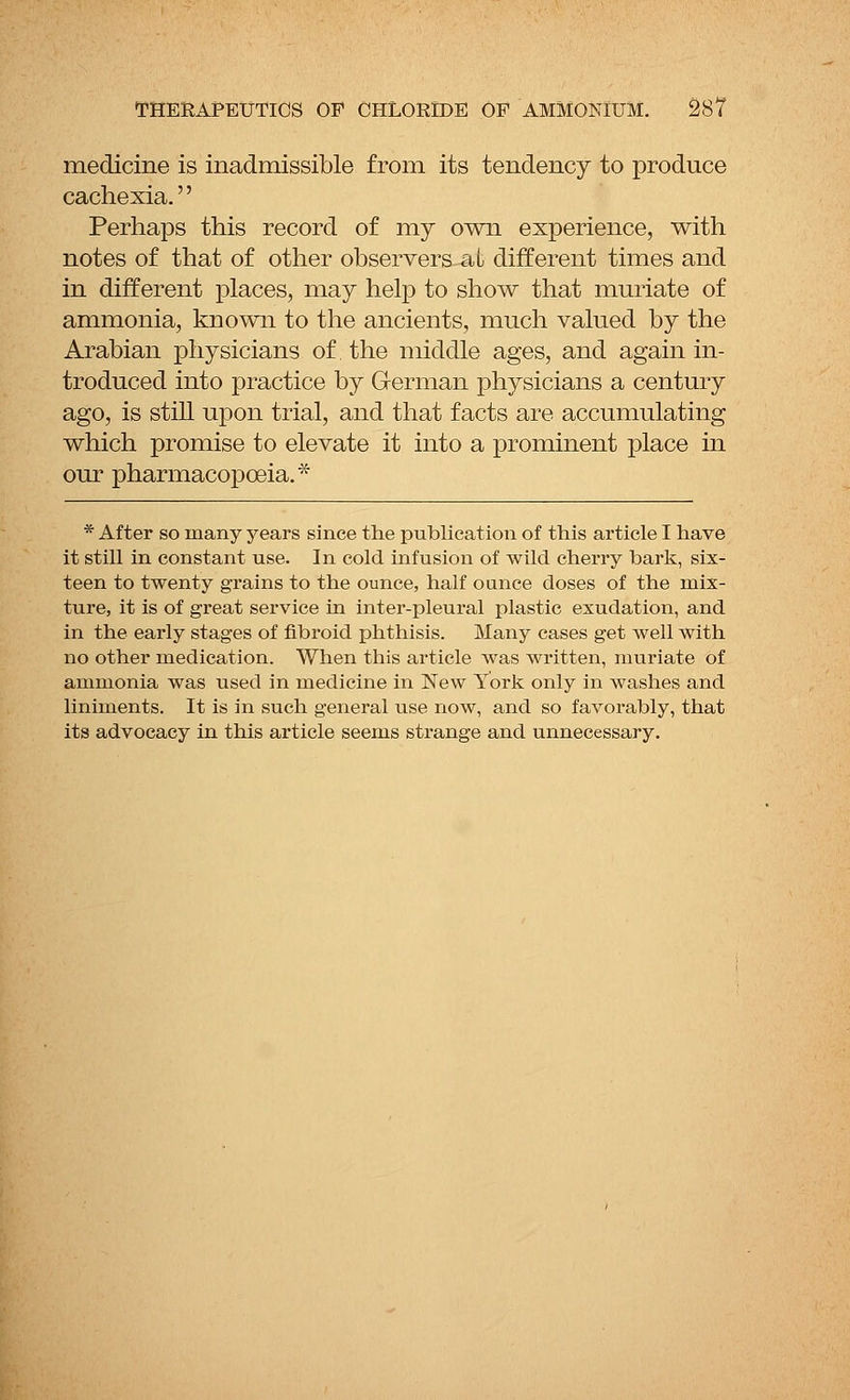 medicine is inadmissible from its tendency to produce cachexia.'' Perhaps this record of my own experience, with notes of that of other observers aL different times and in different places, may help to show that muriate of ammonia, known to the ancients, much valued by the Arabian physicians of the middle ages, and again in- troduced into practice by German physicians a century ago, is still upon trial, and that facts are accumulating which promise to elevate it into a prominent place in our pharmacopoeia.* * After so many years since the publication of this article I have it still in constant use. In cold infusion of wild cherry bark, six- teen to twenty grains to the ounce, half ounce doses of the mix- ture, it is of great service in inter-pleural plastic exudation, and in the early stages of fibroid phthisis. Many cases get well with no other medication. When this article was written, muriate of ammonia was used in medicine in New York only in washes and liniments. It is in such general use now, and so favorably, that its advocacy in this article seems strange and unnecessary.
