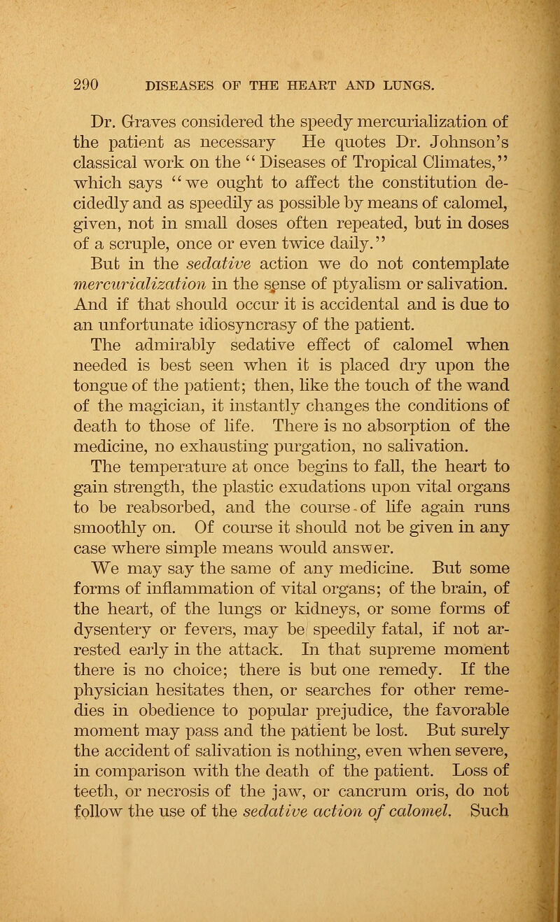 Dr. Graves considered the speedy mercurialization of the patient as necessary He quotes Dr. Johnson's classical work on the  Diseases of Tropical Climates, which says we ought to affect the constitution de- cidedly and as speedily as possible by means of calomel, given, not in small doses often repeated, but in doses of a scruple, once or even twice daily. Bufc in the sedative action we do not contemplate mercurialization in the sense of ptyalism or salivation. And if that should occur it is accidental and is due to an unfortunate idiosyncrasy of the patient. The admirably sedative effect of calomel when needed is best seen when it is placed dry upon the tongue of the patient; then, like the touch of the wand of the magician, it instantly changes the conditions of death to those of life. There is no absorption of the medicine, no exhausting purgation, no salivation. The temperature at once begins to fall, the heart to gain strength, the plastic exudations upon vital organs to be reabsorbed, and the course-of life again runs smoothly on. Of course it should not be given in any case where simple means would answer. We may say the same of any medicine. But some forms of inflammation of vital organs; of the brain, of the heart, of the lungs or kidneys, or some forms of dysentery or fevers, may be speedily fatal, if not ar- rested early in the attack. In that supreme moment there is no choice; there is but one remedy. If the physician hesitates then, or searches for other reme- dies in obedience to popular prejudice, the favorable moment may pass and the patient be lost. But surely the accident of salivation is nothing, even when severe, in comparison with the death of the patient. Loss of teeth, or necrosis of the jaw, or cancrum oris, do not follow the use of the sedative action of calomel. Such