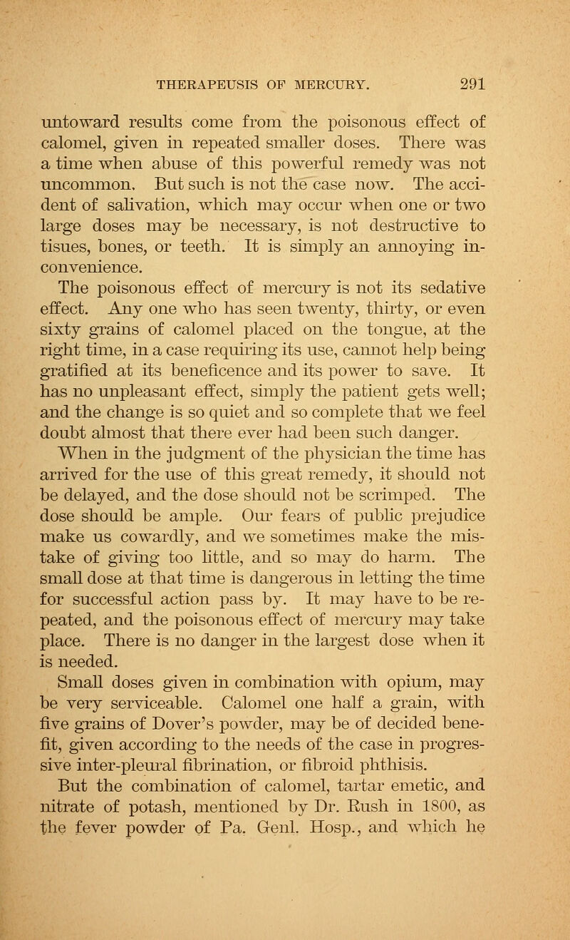 untoward results come from the poisonous effect of calomel, given in repeated smaller doses. There was a time when abuse of this powerful remedy was not uncommon. But such is not the case now. The acci- dent of salivation, which may occur when one or two large doses may be necessary, is not destructive to tisues, bones, or teeth. It is simply an annoying in- convenience. The poisonous effect of mercury is not its sedative effect. Any one who has seen twenty, thirty, or even sixty grains of calomel placed on the tongue, at the right time, in a case requiring its use, cannot help being gratified at its beneficence and its power to save. It has no unpleasant effect, simply the patient gets well; and the change is so quiet and so complete that we feel doubt almost that there ever had been such danger. When in the judgment of the physician the time has arrived for the use of this great remedy, it should not be delayed, and the dose should not be scrimped. The dose should be ample. Our fears of public prejudice make us cowardly, and we sometimes make the mis- take of giving too little, and so may do harm. The small dose at that time is dangerous in letting the time for successful action pass by. It may have to be re- peated, and the poisonous effect of mercury may take place. There is no danger in the largest dose when it is needed. Small doses given in combination with opium, may be very serviceable. Calomel one half a grain, with five grains of Dover's powder, may be of decided bene- fit, given according to the needs of the case in progres- sive inter-pleural fibrillation, or fibroid phthisis. But the combination of calomel, tartar emetic, and nitrate of potash, mentioned by Dr. Bush in 1800, as the fever powder of Pa. Genl. Hosp., and which he