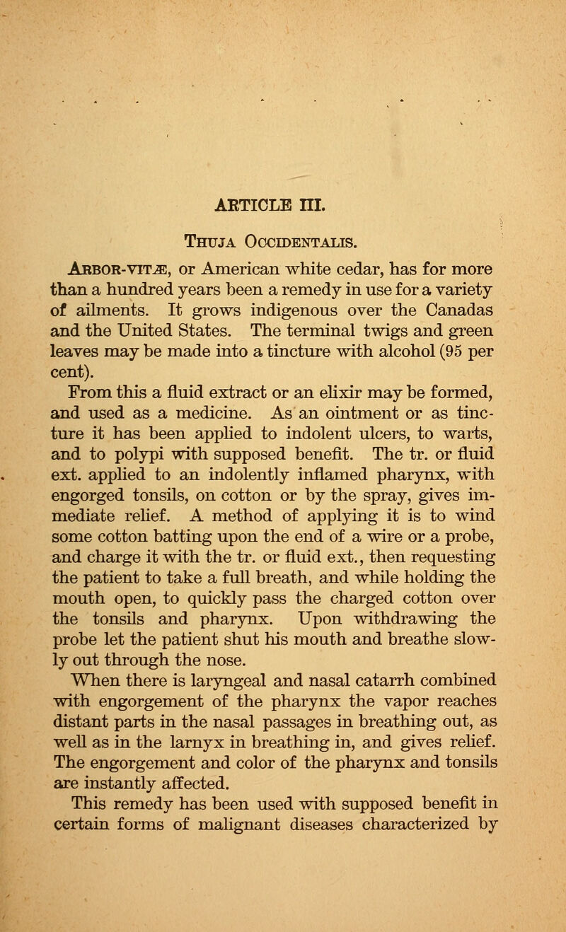 Thuja Occidentalis. Arbor-vit^e, or American white cedar, has for more than a hundred years been a remedy in use for a variety of ailments. It grows indigenous over the Canadas and the United States. The terminal twigs and green leaves may be made into a tincture with alcohol (95 per cent). From this a fluid extract or an elixir may be formed, and used as a medicine. As an ointment or as tinc- ture it has been applied to indolent ulcers, to warts, and to polypi with supposed benefit. The tr. or fluid ext. applied to an indolently inflamed pharynx, with engorged tonsils, on cotton or by the spray, gives im- mediate relief. A method of applying it is to wind some cotton batting upon the end of a wire or a probe, and charge it with the tr. or fluid ext., then requesting the patient to take a full breath, and while holding the mouth open, to quickly pass the charged cotton over the tonsils and pharynx. Upon withdrawing the probe let the patient shut his mouth and breathe slow- ly out through the nose. When there is laryngeal and nasal catarrh combined with engorgement of the pharynx the vapor reaches distant parts in the nasal passages in breathing out, as well as in the larnyx in breathing in, and gives relief. The engorgement and color of the pharynx and tonsils are instantly affected. This remedy has been used with supposed benefit in certain forms of malignant diseases characterized by