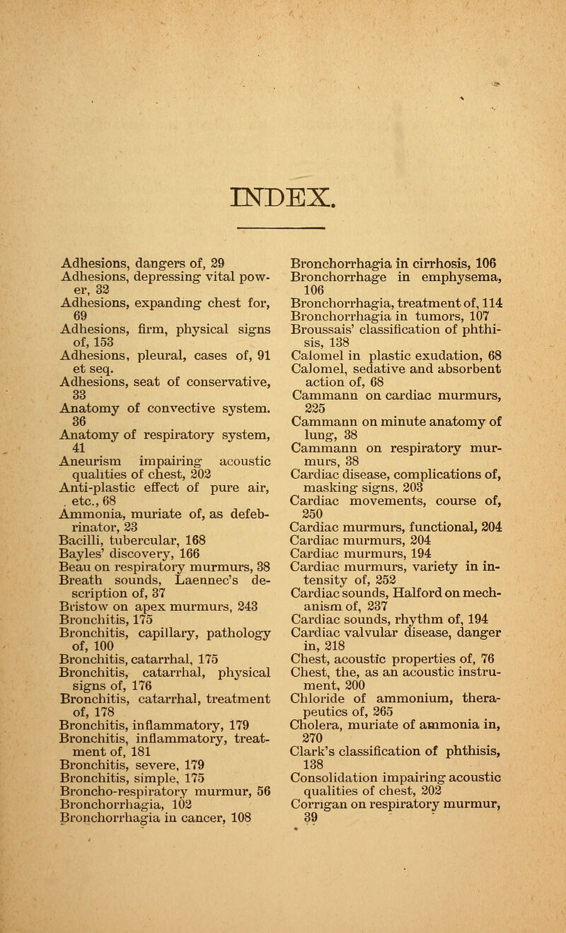 INDEX. Adhesions, dangers of, 29 Adhesions, depressing vital pow- er, 32 Adhesions, expanding chest for, 69 Adhesions, firm, physical signs of, 153 Adhesions, pleural, cases of, 91 et seq. Adhesions, seat of conservative, 33 Anatomy of convective system. 36 Anatomy of respiratory system, 41 Aneurism impairing acoustic qualities of chest, 202 Anti-plastic effect of pure air, . etc., 68 Ammonia, muriate of, as defeb- rinator, 23 Bacilli, tubercular, 168 Bayles' discovery, 166 Beau on respiratory murmurs, 38 Breath sounds, Laennec's de- scription of, 37 Bristow on apex murmurs, 243 Bronchitis, 175 Bronchitis, capillary, pathology of, 100 Bronchitis, catarrhal, 175 Bronchitis, catarrhal, physical signs of, 176 Bronchitis, catarrhal, treatment of, 178 Bronchitis, inflammatory, 179 Bronchitis, inflammatory, treat- ment of, 181 Bronchitis, severe, 179 Bronchitis, simple, 175 Broncho-respiratory murmur, 56 Bronchorrhagia, 102 Bronchorrhagia in cancer, 108 Bronchorrhagia in cirrhosis, 106 Bronchorrhage in emphysema, 106 Bronchorrhagia, treatment of, 114 Bronchorrhagia in tumors, 107 Broussais' classification of phthi- sis, 138 Calomel in plastic exudation, 68 Calomel, sedative and absorbent action of, 68 Cammann on cardiac murmurs, 225 Cammann on minute anatomy of lung, 38 Cammann on respiratory mur- murs, 38 Cardiac disease, complications of, masking signs, 203 Cardiac movements, course of, 250 Cardiac murmurs, functional, 204 Cardiac murmurs, 204 Cardiac murmurs, 194 Cardiac murmurs, variety in in- tensity of, 252 Cardiac sounds, Half ord on mech- anism of, 237 Cardiac sounds, rhythm of, 194 Cardiac valvular disease, danger in, 218 Chest, acoustic properties of, 76 Chest, the, as an acoustic instru- ment, 200 Chloride of ammonium, thera- peutics of, 265 Cholera, muriate of ammonia in, 270 Clark's classification of phthisis, 138 Consolidation impairing acoustic qualities of chest, 202 Corngan on respiratory murmur, 39