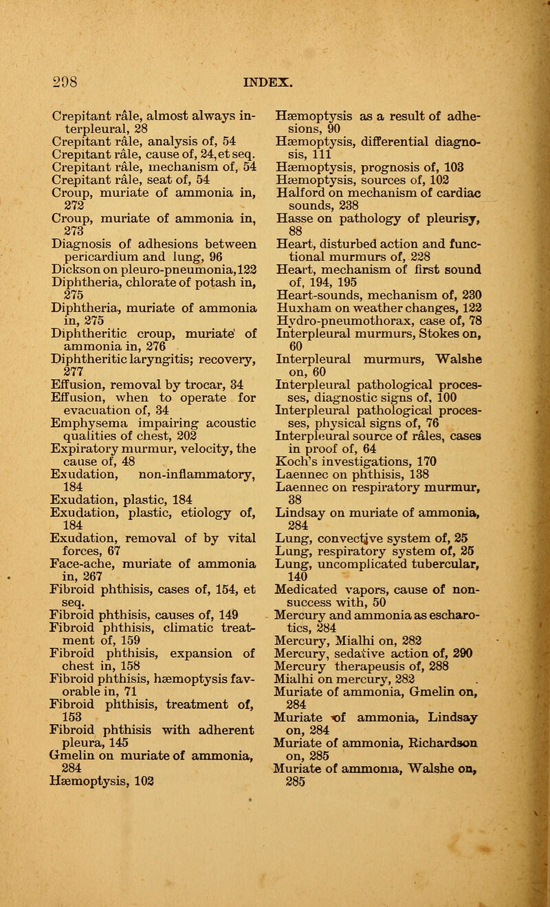 Crepitant rale, almost always in- terpleural, 28 Crepitant rale, analysis of, 54 Crepitant rale, cause of, 24,etseq. Crepitant rale, mechanism of, 54 Crepitant rale, seat of, 54 Croup, muriate of ammonia in, 272 Croup, muriate of ammonia in, 273 Diagnosis of adhesions between pericardium and lung, 96 Dickson on pleuro-pneumonia,122 Diphtheria, chlorate of potash in, 275 Diphtheria, muriate of ammonia in, 275 Diphtheritic croup, muriate' of ammonia in, 276 Diphtheritic laryngitis; recovery, 277 Effusion, removal by trocar, 34 Effusion, when to operate for evacuation of, 34 Emphysema impairing acoustic qualities of chest, 202 Expiratory murmur, velocity, the cause of, 48 Exudation, non-inflammatory, 184 Exudation, plastic, 184 Exudation, plastic, etiology of, 184 Exudation, removal of by vital forces, 67 Face-ache, muriate of ammonia in, 267 Fibroid phthisis, cases of, 154, et seq. Fibroid phthisis, causes of, 149 Fibroid phthisis, climatic treat- ment of, 159 Fibroid phthisis, expansion of chest in, 158 Fibroid phthisis, haemoptysis fav- orable in, 71 Fibroid phthisis, treatment of, 153 Fibroid phthisis with adherent pleura, 145 (xmelin on muriate of ammonia, 284 Haemoptysis, 102 Haemoptysis as a result of adhe- sions, 90 Haemoptysis, differential diagno- sis, 111 Haemoptysis, prognosis of, 103 Haemoptysis, sources of, 102 Half ord on mechanism of cardiac sounds, 238 Hasse on pathology of pleurisy, 88 Heart, disturbed action and func- tional murmurs of, 228 Heart, mechanism of first sound of, 194, 195 Heart-sounds, mechanism of, 230 Huxham on weather changes, 122 Hydro-pneumothorax, case of, 78 Interpleural murmurs, Stokes on, 60 Interpleural murmurs, Walshe on, 60 Interpleural pathological proces- ses, diagnostic signs of, 100 Interpleural pathological proces- ses, physical signs of, 76 Interpleural source of rales, cases in proof of, 64 Koch's investigations, 170 Laennec on phthisis, 138 Laennec on respiratory murmur, 38 Lindsay on muriate of ammonia, 284 Lung, convectjve system of, 25 Lung, respiratory system of, 25 Lung, uncomplicated tubercular, 140 Medicated vapors, cause of non- success with, 50 Mercury and ammonia as escharo- tics, 284 Mercury, Mialhi on, 282 Mercury, sedative action of, 290 Mercury therapeusis of, 288 Mialhi on mercury, 282 Muriate of ammonia, Gmelin on, 284 Muriate x>f ammonia, Lindsay on, 284 Muriate of ammonia, Richardson on, 285 Muriate of ammonia, Walshe on, 285
