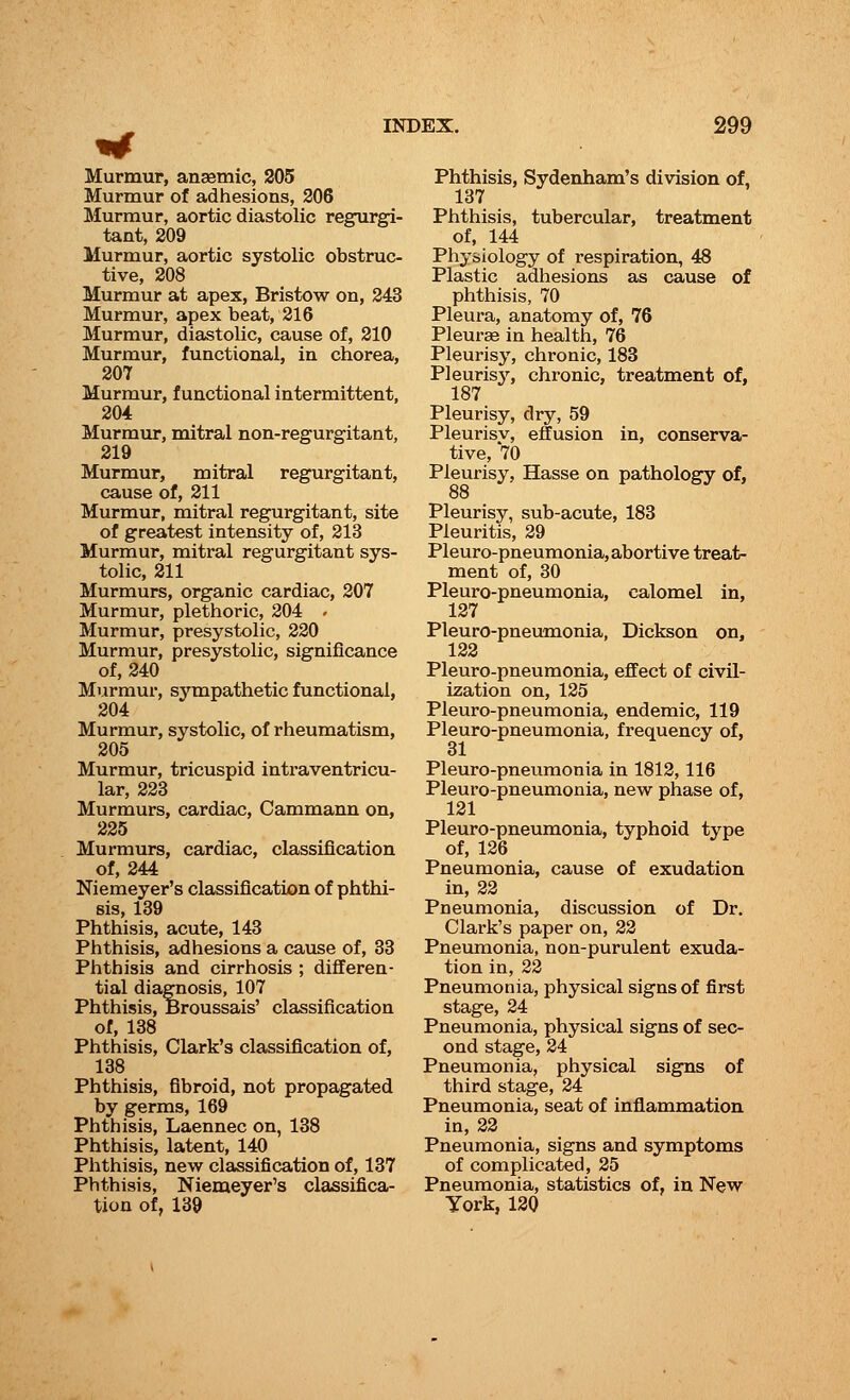 Murmur, anaemic, 205 Murmur of adhesions, 206 Murmur, aortic diastolic regurgi- tant, 209 Murmur, aortic systolic obstruc- tive, 208 Murmur at apex, Bristow on, 243 Murmur, apex beat, 216 Murmur, diastolic, cause of, 210 Murmur, functional, in chorea, 207 Murmur, functional intermittent, 204 Murmur, mitral non-regurgitant, 219 Murmur, mitral regurgitant, cause of, 211 Murmur, mitral regurgitant, site of greatest intensity of, 213 Murmur, mitral regurgitant sys- tolic, 211 Murmurs, organic cardiac, 207 Murmur, plethoric, 204 - Murmur, presystolic, 220 Murmur, presystolic, significance of, 240 Murmur, sympathetic functional, 204 Murmur, systolic, of rheumatism, 205 Murmur, tricuspid intraventricu- lar, 223 Murmurs, cardiac, Cammann on, 225 Murmurs, cardiac, classification of, 244 Niemeyer's classification of phthi- sis, 139 Phthisis, acute, 143 Phthisis, adhesions a cause of, 33 Phthisis and cirrhosis ; differen- tial diagnosis, 107 Phthisis, Broussais' classification of, 138 Phthisis, Clark's classification of, 138 Phthisis, fibroid, not propagated by germs, 169 Phthisis, Laennec on, 138 Phthisis, latent, 140 Phthisis, new classification of, 137 Phthisis, Niemeyer's classifica- tion of, 139 Phthisis, Sydenham's division of, 137 Phthisis, tubercular, treatment of, 144 Physiology of respiration, 48 Plastic adhesions as cause of phthisis, 70 Pleura, anatomy of, 76 Pleurae in health, 76 Pleurisy, chronic, 183 Pleurisy, chronic, treatment of, 187 Pleurisy, dry, 59 Pleurisv, effusion in, conserva- tive, 70 Pleurisy, Hasse on pathology of, 88 Pleurisy, sub-acute, 183 Pleuritis, 29 Pleuro-pneumonia, abortive treat- ment of, 30 Pleuro-pneumonia, calomel in, 127 Pleuro-pneumonia, Dickson on, 122 Pleuro-pneumonia, effect of civil- ization on, 125 Pleuro-pneumonia, endemic, 119 Pleuro-pneumonia, frequency of, Pleuro-pneumonia in 1812, 116 Pleuro-pneumonia, new phase of, 121 Pleuro-pneumonia, typhoid type of, 126 Pneumonia, cause of exudation in, 22 Pneumonia, discussion of Dr. Clark's paper on, 22 Pneumonia, non-purulent exuda- tion in, 22 Pneumonia, physical signs of first stage, 24 Pneumonia, physical signs of sec- ond stage, 24 Pneumonia, physical signs of third stage, 24 Pneumonia, seat of inflammation in, 22 Pneumonia, signs and symptoms of complicated, 25 Pneumonia, statistics of, in New York, 120