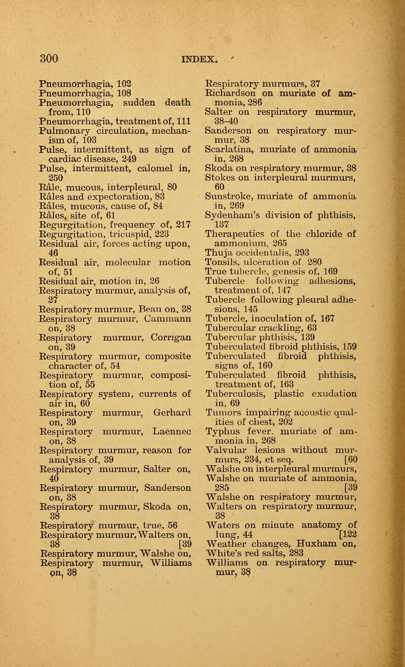 Pneumorrhagia, 102 Pneumorrhagia, 108 Pneumorrhagia, sudden death from, 110 Pneumorrhagia, treatment of, 111 Pulmonary circulation, mechan- ism of, 103 Pulse, intermittent, as sign of cardiac disease, 249 Pulse, intermittent, calomel in, 250 Rale, mucous, interpleural, 80 Rales and expectoration, 83 Rales, mucous, cause of, 84 Rales, site of, 61 Regurgitation, frequency of, 217 Regurgitation, tricuspid, 223 Residual air, forces acting upon, 46 Residual air, molecular motion of, 51 Residual air, motion in, 26 Respiratory murmur, analysis of, 27 Respiratory murmur, Beau on. 38 Respiratory murmur, Cammann on, 38 Respiratory murmur, Corrigan on, 39 Respiratory murmur, composite character of, 54 Respiratory murmur, composi- tion of, 55 Respiratory system, currents of air in, 60 Respiratory murmur, Gerhard on, 39 Respiratory murmur, Laennec on, 38 Respiratory murmur, reason for analysis of, 39 Respiratory murmur, Salter on, 40 Respiratory murmur, Sanderson on, 38 Respiratory murmur, Skoda on, 38 Respiratory murmur, true, 56 Respiratory murmur, Walters on, 38 [39 Respiratory murmur, Walshe on, Respiratory murmur, Williams pn, 38 Respiratory murmurs, 37 Richardson on muriate of am- monia, 286 Salter on respiratory murmur, 38-40 Sanderson on respiratory mur- mur, 38 Scarlatina, muriate of ammonia in, 268 Skoda on respiratory murmur, 38 Stokes on interpleural murmurs, 60 Sunstroke, muriate of ammonia in, 269 Sydenham's division of phthisis, 137 Therapeutics of the chloride of ammonium, 265 Thuja occidentalis, 293 Tonsils, ulceration of 280 True tubercle, g'enesis of, 169 Tubercle following adhesions, treatment of, 147 Tubercle following pleural adhe- sions, 145 Tubercle, inoculation of, 167 Tubercular crackling, 63 Tubercular phthisis, 139 Tuberculated fibroid phthisis, 159 Tuberculated fibroid phthisis, signs of, 160 Tuberculated fibroid phthisis, treatment of, 163 Tuberculosis, plastic exudation in, 69 Tumors impairing aqoustic qual- ities of chest, 202 Typhus fever, muriate of am- monia in, 268 Valvular lesions without mur- murs, 234, et seq. [60 Walshe on interpleural murmurs, Walshe on muriate of ammonia, 285 [39 Walshe on respiratory murmur, Walters on respiratory murmur, 38 Waters on minute anatomy of lung, 44 [122 Weather changes, Huxham on, White's red salts, 283 Williams on respiratory mur- mur, 38