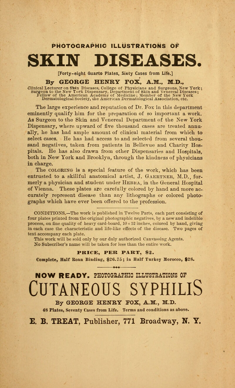 PHOTOGRAPHIC ILLUSTRATIONS OF SKIN DISEASES. [Forty-eight Quarto Plates, Sixty Cases from Life.] By GEORGE HENRY FOX, A.M., M.D., Clinical Lecturer on Stein Diseases, College of Physicians and Surgeons, New York; Surgeon to the New York Dispensary, Department of Skin and Venereal Diseases; 1'ellow of the American Academy of Medicine; Member of the New York Dermatological Society, the American Dermatological Association, etc. The large experience and reputation of Dr. Fox in this department eminently qualify him for the preparation of so important a work. As Surgeon to the Skin and Venereal Department of the New York Dispensary, where upward of five thousand cases are treated annu- ally, he has had ample amount of clinical material from which to select cases. He has had access to and selected from several thou- sand negatives, taken from patients in Bellevue and Charity Hos- pitals. He has also drawn from other Dispensaries and Hospitals, Doth in New York and Brooklyn, through the kindness of physicians in charge. The coloring is a special feature of the work, which has been entrusted to a skillful anatomical artist, J. Gaertnek, M.D., for- merly a physician and student under Hebua, in the General Hospital of Vienna. These plates are carefully colored by hand and more ac- curately represent disease than any lithographs or colored photo- graphs which have ever been offered to the profession. CONDITIONS.—The work is published in Twelve Parts, each part consisting of four plates printed from the original photographic negatives, by a new and indelible process, on fine quality of heavy card-board, 10 x 12 inches, colored by hand, giving in each case the characteristic and life-like effects of the disease. Two pages of text accompany each plate. This work will be sold only by our duly authorized Canvassing Agents. No Subscriber's name will be taken for less than the entire work. PRICE, PER PART, $2. Complete, Half Roan Binding, $26.75; in Half Turkey Morocco, $28. NOW READY. PHOTOGRAPHIC ILLUSTRATIONS OF Cutaneous syphilis By GEORGE HENRY EOX, A.M., M.D. 48 Plates, Seyenty Cases from Life. Terms and conditions as above. E. B. TREAT, Publisher, 771 Broadway, N. Y.