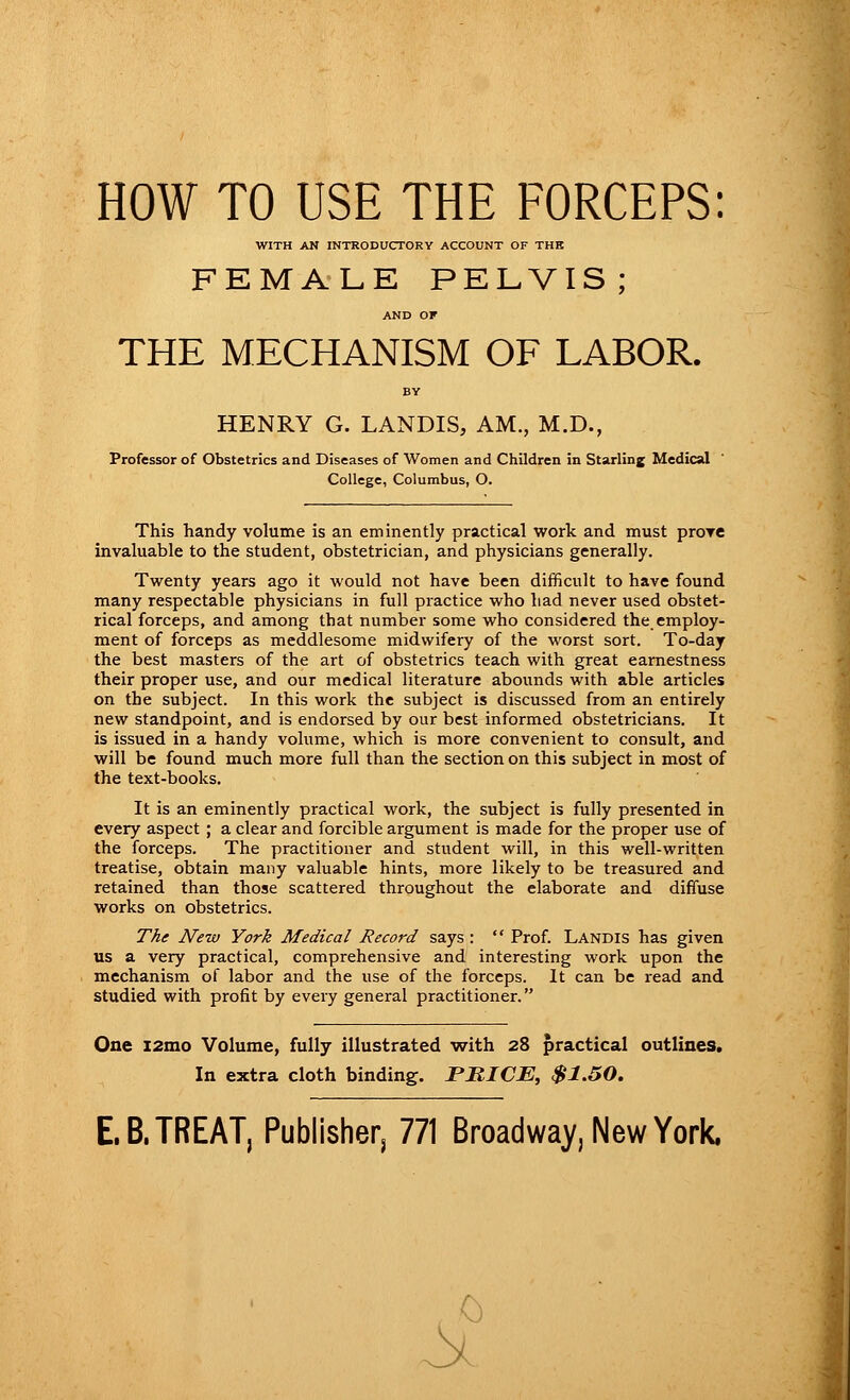 HOW TO USE THE FORCEPS: WITH AN INTRODUCTORY ACCOUNT OF THE FEMALE PELVIS; AND OF THE MECHANISM OF LABOR. BY HENRY G. LANDIS, AM., M.D., Professor of Obstetrics and Diseases of Women and Children in Starling Medical College, Columbus, O. This handy volume is an eminently practical work and must prove invaluable to the student, obstetrician, and physicians generally. Twenty years ago it would not have been difficult to have found many respectable physicians in full practice who Lad never used obstet- rical forceps, and among that number some who considered the_ employ- ment of forceps as meddlesome midwifery of the worst sort. To-day the best masters of the art of obstetrics teach with great earnestness their proper use, and our medical literature abounds with able articles on the subject. In this work the subject is discussed from an entirely new standpoint, and is endorsed by our best informed obstetricians. It is issued in a handy volume, which is more convenient to consult, and will be found much more full than the section on this subject in most of the text-books. It is an eminently practical work, the subject is fully presented in every aspect ; a clear and forcible argument is made for the proper use of the forceps. The practitioner and student will, in this well-written treatise, obtain many valuable hints, more likely to be treasured and retained than those scattered throughout the elaborate and diffuse works on obstetrics. The New York Medical Record says :  Prof. Landis has given us a very practical, comprehensive and interesting work upon the mechanism of labor and the use of the forceps. It can be read and studied with profit by every general practitioner. One i2mo Volume, fully illustrated with 28 practical outlines. In extra cloth binding. PRICE, $1.50. E.B. TREAT, Publisher, 771 Broadway, New York. St (