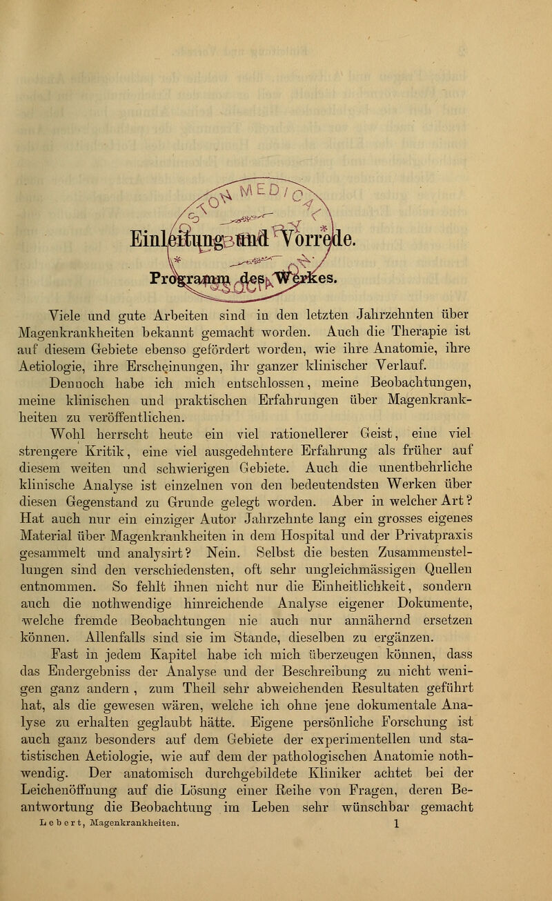 Viele und gute Arbeiten sind in den letzten Jahrzehnten über Magenkrankheiten bekannt gemacht worden. Auch die Therapie ist auf diesem Gebiete ebenso gefördert Avorden, wie ihre Anatomie, ihre Aetiologie, ihre Erscheinungen, ihr ganzer klinischer Verlauf. Denuoch habe ich mich entschlossen, meine Beobachtungen, meine klinischen und praktischen Erfahrungen über Magenkrank- heiten zu veröffentlichen. Wohl herrscht heute ein viel rationellerer Geist, eine viel strengere Kritik, eine viel ausgedehntere Erfahrung als früher auf diesem weiten und schwierigen Gebiete. Auch die unentbehrliche klinische Analyse ist einzelnen von den bedeutendsten Werken über diesen Gegenstand zu Grunde gelegt worden. Aber in welcher Art ? Hat auch nur ein einziger Autor Jahrzehnte lang ein grosses eigenes Material über Magenkrankheiten in dem Hospital und der Privatpraxis gesammelt und analysirt? Nein. Selbst die besten Zusammenstel- lungen sind den verschiedensten, oft sehr ungleichmässigen Quellen entnommen. So fehlt ihnen nicht nur die Einheitlichkeit, sondern auch die nothwendige hinreichende Analyse eigener Dokumente, welche fremde Beobachtungen nie auch nur annähernd ersetzen können. Allenfalls sind sie im Stande, dieselben zu ergänzen. Fast in jedem Kapitel habe ich mich überzeugen können, dass das Endergebniss der Analyse und der Beschreibung zu nicht weni- gen ganz andern , zum Theil sehr abweichenden Resultaten geführt hat, als die gewesen wären, welche ich ohne jene dokumentale Ana- lyse zu erhalten geglaubt hätte. Eigene persönliche Forschung ist auch ganz besonders auf dem Gebiete der experimentellen und sta- tistischen Aetiologie, wie auf dem der pathologischen Anatomie noth- wendig. Der anatomisch durchgebildete Kliniker achtet bei der Leichenöffuung auf die Lösung einer Reihe von Fragen, deren Be- antwortung die Beobachtung im Leben sehr wünschbar gemacht